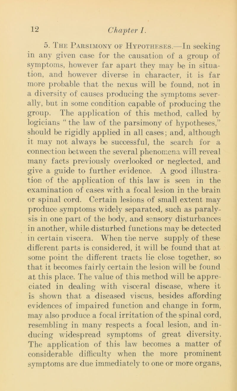 5. The Parsimony of Hypotheses.—In seeking in any given case for the causation of a group of symptoms, however far apart they may be in situa- tion, and however diverse in character, it is far more probable that the nexus will be found, not in a diversity of causes producing the symptoms sever- ally, hut in some condition capable of producing the group. The application of this method, called by logicians the law of the parsimony of hypotheses,” should be rigidly applied in all cases; and, although it may not always be successful, the search for a connection between the several phenomena will reveal many facts previously overlooked or neglected, and give a guide to further evidence. A good illustra- tion of the application of this law is seen in the examination of cases with a focal lesion in the brain or spinal cord. Certain lesions of small extent may produce symptoms widely separated, such as paraly- sis in one part of the body, and sensory disturbances in another, while disturbed functions may be detected in certain viscera. When the nerve supply of these different parts is considered, it will he found that at some point the different tracts lie close together, so that it becomes fairly certain the lesion will be found at this place. The value of this method will be appre- ciated in deal in o' with visceral disease, where it is shown that a diseased viscus, besides affording evidences of impaired function and change in form, may also produce a focal irritation of the spinal cord, resembling in many respects a focal lesion, and in- ducing widespread symptoms of great diversity. The application of this law becomes a matter of considerable difficulty when the more prominent symptoms are due immediately to one or more organs,