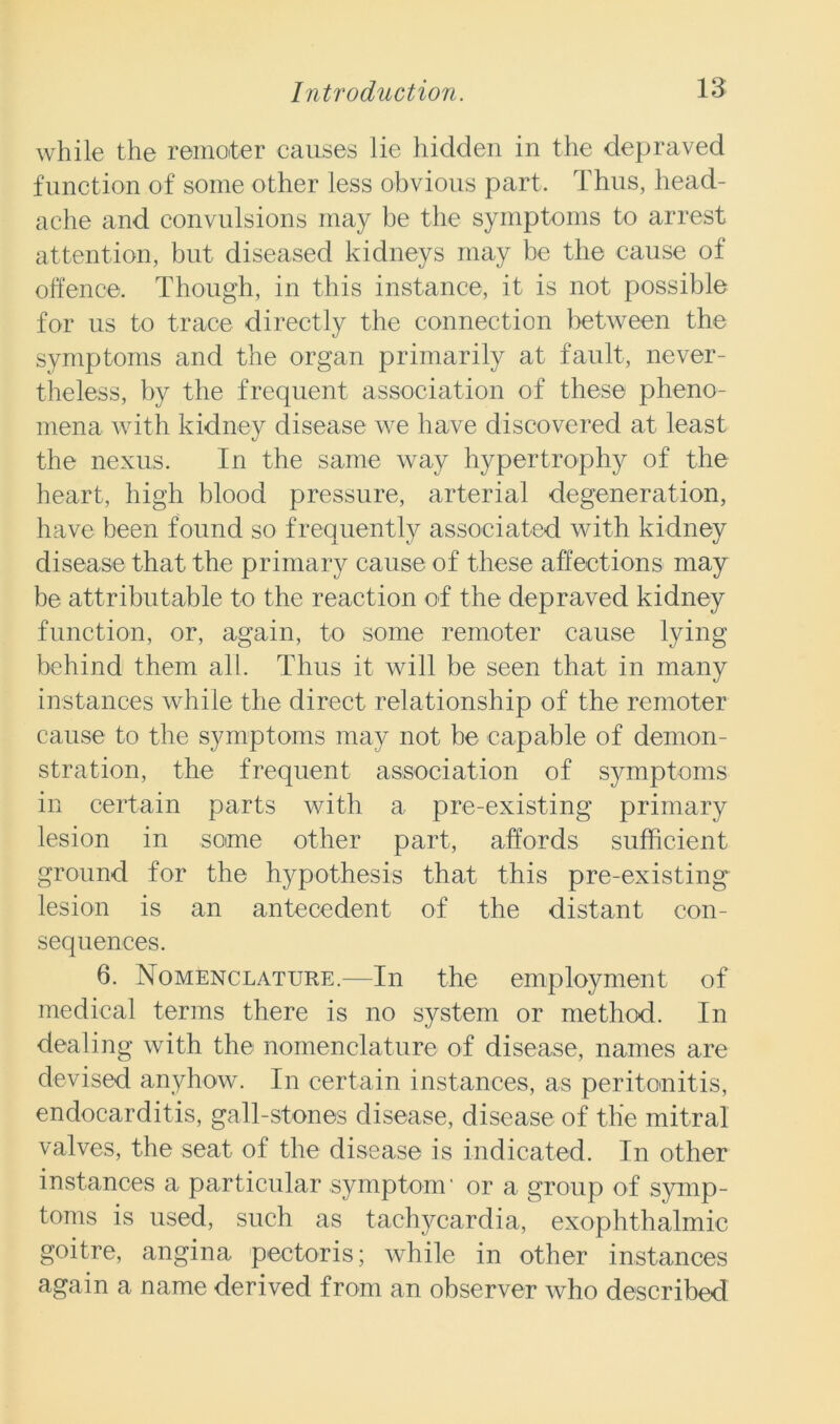 while the remoter causes lie hidden in the depraved function of some other less obvious part. Thus, head- ache and convulsions may be the symptoms to arrest attention, but diseased kidneys may be the cause of offence. Though, in this instance, it is not possible for us to trace directly the connection between the symptoms and the organ primarily at fault, never- theless, by the frequent association of these pheno- mena with kidney disease we have discovered at least the nexus. In the same way hypertrophy of the heart, high blood pressure, arterial degeneration, have been found so frequently associated with kidney disease that the primary cause of these affections may be attributable to the reaction of the depraved kidney function, or, again, to some remoter cause lying behind them all. Thus it will be seen that in many instances while the direct relationship of the remoter cause to the symptoms may not be capable of demon- stration, the frequent association of symptoms in certain parts with a pre-existing primary lesion in some other part, affords sufficient ground for the hypothesis that this pre-existing lesion is an antecedent of the distant con- sequences. 6. Nomenclature.—In the employment of medical terms there is no system or method. In dealing with the nomenclature of disease, names are devised anyhow. In certain instances, as peritonitis, endocarditis, gall-stones disease, disease of the mitral valves, the seat of the disease is indicated. In other instances a particular symptom' or a group of symp- toms is used, such as tachycardia, exophthalmic goitre, angina pectoris; while in other instances again a name derived from an observer who described