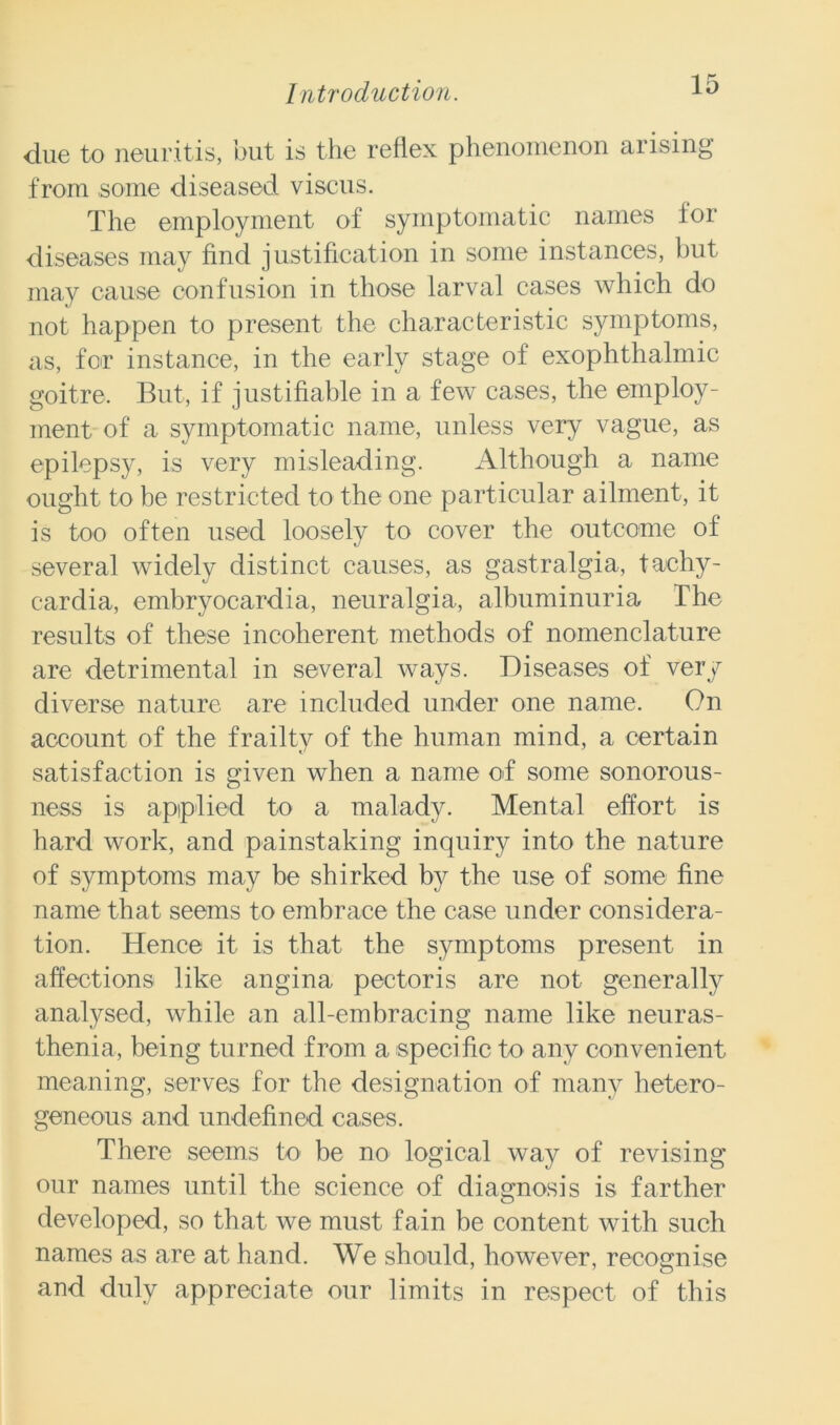 due to neuritis, but is the reflex phenomenon arising from some diseased viscus. The employment of symptomatic names for diseases may find justification in some instances, but may cause confusion in those larval cases which do not happen to present the characteristic symptoms, as, for instance, in the early stage of exophthalmic goitre. But, if justifiable in a few cases, the employ- ment of a symptomatic name, unless very vague, as epilepsy, is very misleading. Although a name ought to be restricted to the one particular ailment, it is too often used loosely to cover the outcome of several widely distinct causes, as gastralgia, tachy- cardia, embryocardia, neuralgia, albuminuria The results of these incoherent methods of nomenclature are detrimental in several ways. Diseases of very diverse nature are included under one name. On account of the frailty of the human mind, a certain satisfaction is given when a name of some sonorous- ness is applied to a malady. Mental effort is hard work, and painstaking inquiry into the nature of symptoms may be shirked by the use of some fine name that seems to embrace the case under considera- tion. Hence it is that the symptoms present in affections like angina pectoris are not generally analysed, while an all-embracing name like neuras- thenia, being turned from a specific to any convenient meaning, serves for the designation of many hetero- geneous and undefined cases. There seems to be no logical way of revising our names until the science of diagnosis is farther developed, so that we must fain be content with such names as are at hand. We should, however, recognise and duly appreciate our limits in respect of this