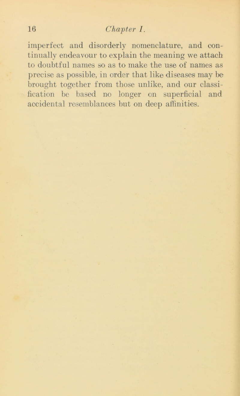 imperfect and disorderly nomenclature, and con- tinually endeavour to explain the meaning we attach to doubtful names so as to make the use of names as precise as possible, in order that like diseases may be brought together from those unlike, and our classi- fication be based no longer on superficial and accidental resemblances but on deep affinities.