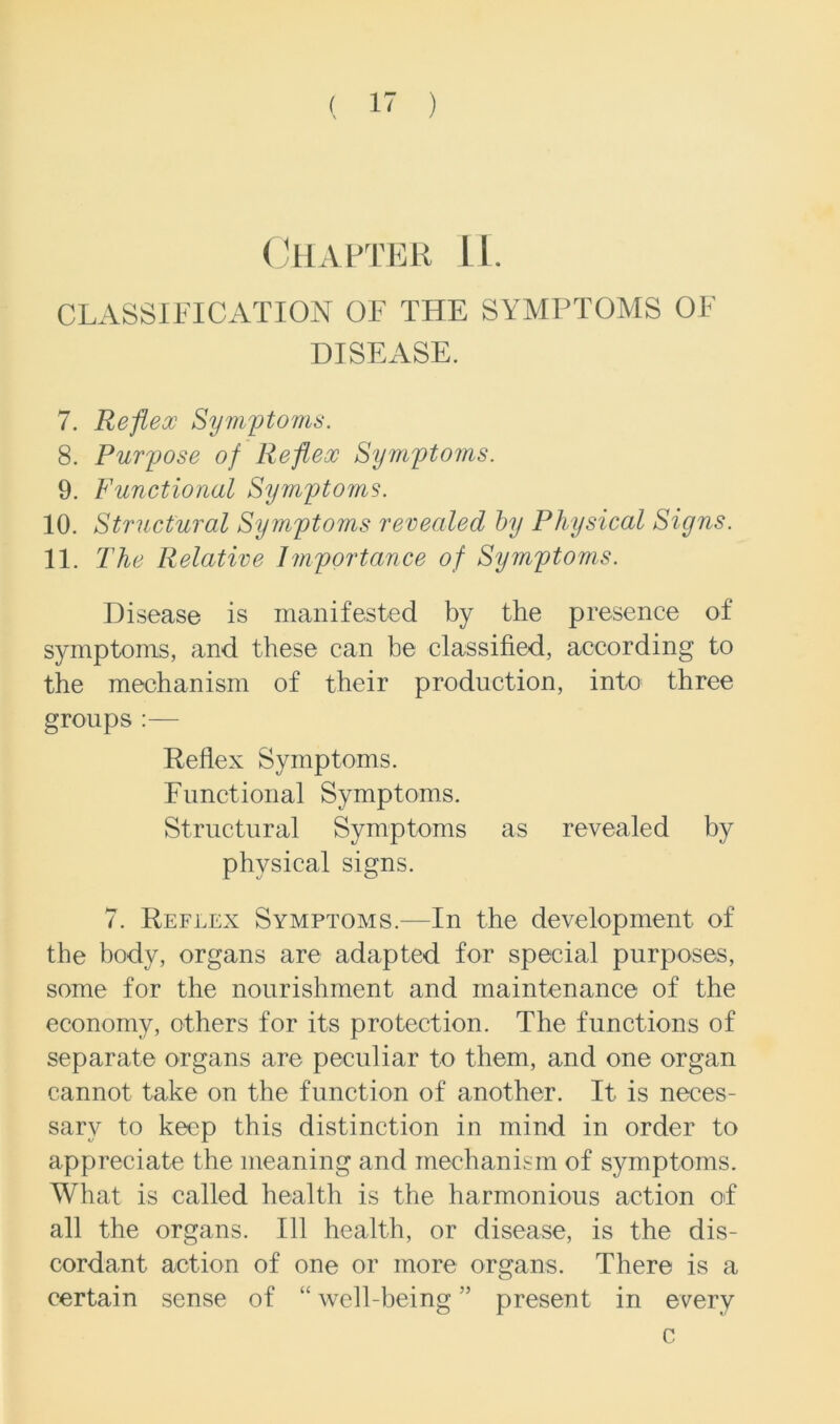 Chapter IL. CLASSIFICATION OF THE SYMPTOMS OF DISEASE. 7. Reflex Symptoms. 8. Purpose of Reflex Symptoms. 9. Functional Symptoms. 10. Structural Symptoms revealed by Physical Signs. 11. The Relative Importance of Symptoms. Disease is manifested by the presence of symptoms, and these can be classified, according to the mechanism of their production, into three groups:— Reflex Symptoms. Functional Symptoms. Structural Symptoms as revealed by physical signs. 7. Reflex Symptoms.—In the development of the body, organs are adapted for special purposes, some for the nourishment and maintenance of the economy, others for its protection. The functions of separate organs are peculiar to them, and one organ cannot take on the function of another. It is neces- sary to keep this distinction in mind in order to appreciate the meaning and mechanism of symptoms. What is called health is the harmonious action of all the organs. Ill health, or disease, is the dis- cordant action of one or more organs. There is a certain sense of “ well-being ” present in every c