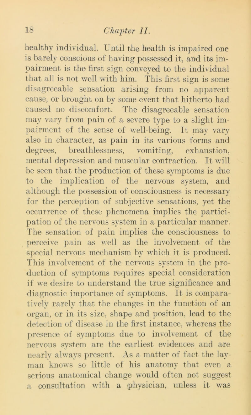 healthy individual. Until the health is impaired one is barely conscious of having possessed it, and its im- pairment is the first sign conveyed to the individual that all is not well with him. This first sign is some disagreeable sensation arising from no apparent cause, or brought on by some event that hitherto had caused no discomfort. The disagreeable sensation may vary from pain of a severe type to a slight im- pairment of the sense of well-being. It may vary also in character, as pain in its various forms and degrees, breathlessness, vomiting, exhaustion, mental depression and muscular contraction. It will be seen that the production of these symptoms is due to the implication of the nervous system, and although the possession of consciousness is necessary for the perception of subjective sensations, yet the occurrence of these phenomena implies the partici- pation of the nervous system in a particular manner. The sensation of pain implies the consciousness to perceive pain as well as the involvement of the special nervous mechanism by which it is produced. This involvement of the nervous system in the pro- duction of symptoms requires special consideration if we desire to understand the true significance and diagnostic importance of symptoms. It is compara- tively rarely that the changes in the function of an organ, or in its size, shape and position, lead to the detection of disease in the first instance, whereas the presence of symptoms due to involvement of the nervous system are the earliest evidences and are nearly always present, x\s a matter of fact the lay- man knows so little of his anatomy that even a serious anatomical change would often not suggest a consultation with a physician, unless it was