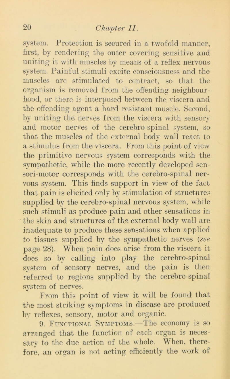 system. Protection is secured in a twofold manner, first, by rendering the outer covering sensitive and uniting it with muscles by means of a reflex nervous system. Painful stimuli excite consciousness and the muscles are stimulated to contract, so that the organism is removed from the offending neighbour- hood, or there is interposed between the viscera and the offending agent a hard resistant muscle. Second, by uniting the nerves from the viscera with sensory and motor nerves of the cerebro-spinal system, so that the muscles of the external body wall react to a stimulus from the viscera. From this point of view the primitive nervous system corresponds with the sympathetic, while the more recently developed sen- sori-motor corresponds with the cerebro-spinal ner- vous system. This finds support in view of the fact that pain is elicited only by stimulation of structures supplied by the cerebro-spinal nervous system, while such stimuli as produce pain and other sensations in the skin and structures of the external body wall are inadequate to produce these sensations when applied to tissues supplied by the sympathetic nerves (see page 28). When pain does arise from the viscera it does so by calling into play the cerebro-spinal system of sensory nerves, and the pain is then referred to regions supplied by the cerebro-spinal system of nerves. From this point of view it will be found that the most striking symptoms in disease are produced by reflexes, sensory, motor and organic. 9. Functional Symptoms.—The economy is so arranged that the function of each organ is neces- sary to the due action of the whole. When, there- fore, an organ is not acting efficiently the work of