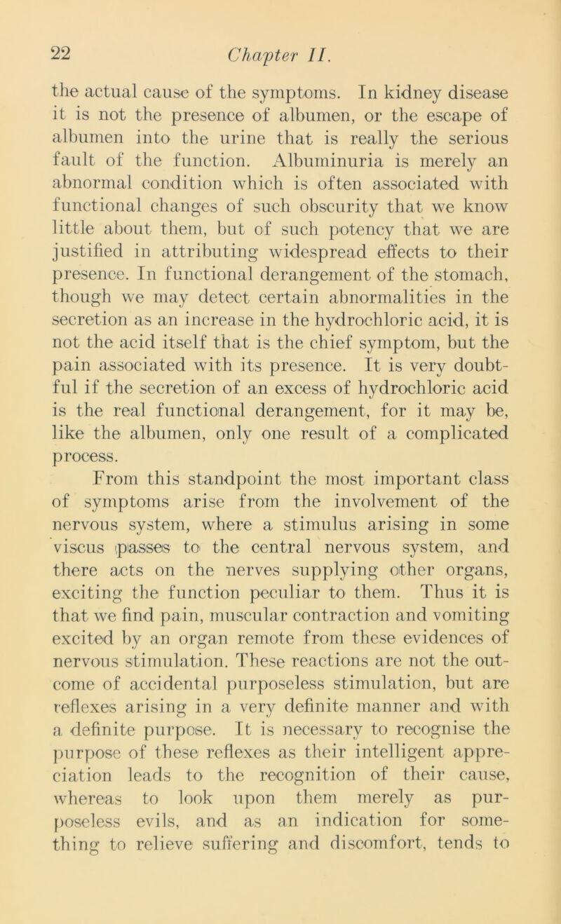 the actual cause of the symptoms. In kidney disease it is not the presence of albumen, or the escape of albumen into the urine that is really the serious fault of the function. Albuminuria is merely an abnormal condition which is often associated with functional changes of such obscurity that we know little about them, but of such potency that we are justified in attributing widespread effects to their presence. In functional derangement of the stomach, though we may detect certain abnormalities in the secretion as an increase in the hydrochloric acid, it is not the acid itself that is the chief symptom, but the pain associated with its presence. It is very doubt- ful if the secretion of an excess of hydrochloric acid is the real functional derangement, for it may be, like the albumen, only one result of a complicated process. From this standpoint the most important class of symptoms arise from the involvement of the nervous system, where a stimulus arising in some viscus 'passes to the central nervous system, and there acts on the nerves supplying other organs, exciting the function peculiar to them. Thus it is that we find pain, muscular contraction and vomiting excited by an organ remote from these evidences of nervous stimulation. These reactions are not the out- come of accidental purposeless stimulation, but are reflexes arising in a very definite manner and with a definite purpose. It is necessary to recognise the purpose of these reflexes as their intelligent appre- ciation leads to the recognition of their cause, whereas to look upon them merely as pur- poseless evils, and as an indication for some- thing to relieve suffering and discomfort, tends to