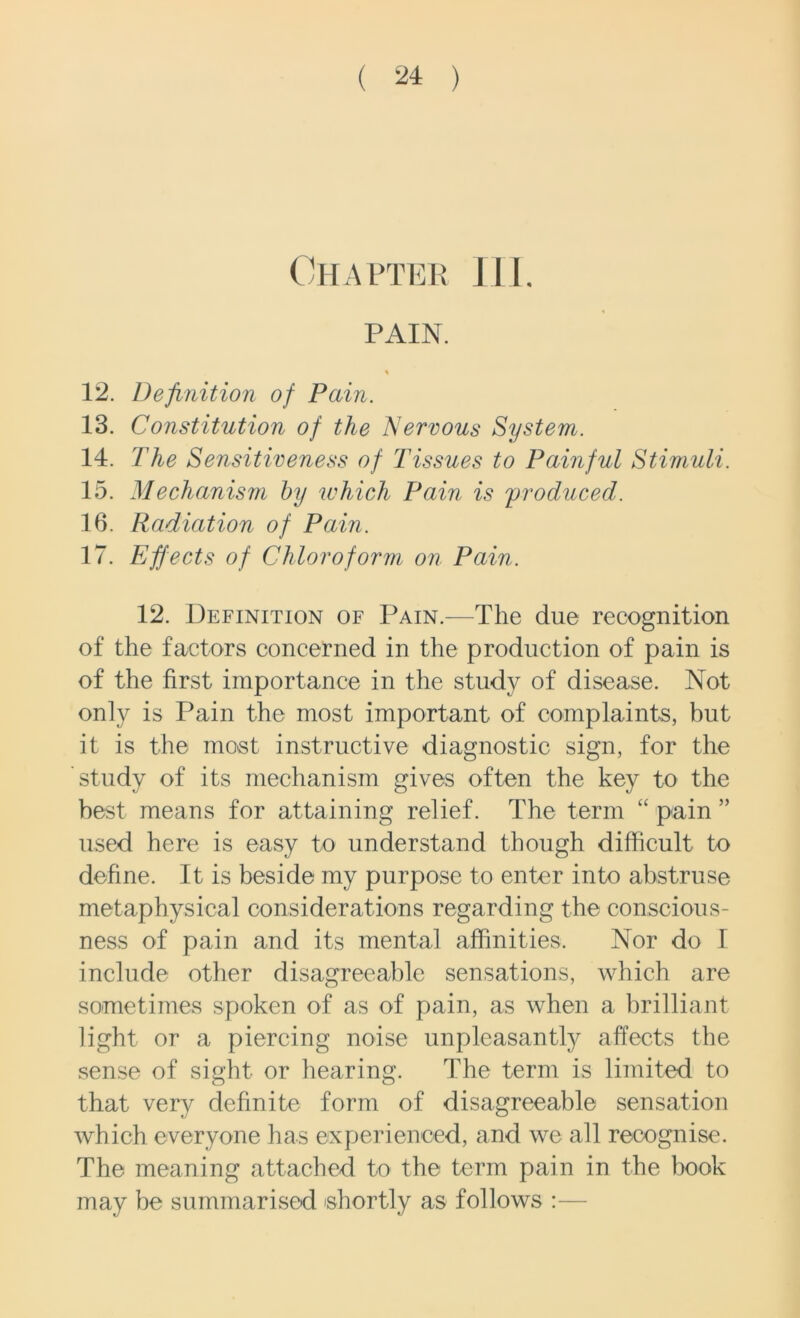 Chapter 111. PAIN. % 12. Definition of Pain. 13. Constitution of the Nervous System. 14. The Sensitiveness of Tissues to Painful Stimuli. 15. Mechanism by which Pain is ;produced. 16. Radiation of Pain. 17. Effects of Chloroform on Pain. 12. Definition of Pain.—The due recognition of the factors concerned in the production of pain is of the first importance in the study of disease. Not only is Pain the most important of complaints, hut it is the most instructive diagnostic sign, for the study of its mechanism gives often the key to the best means for attaining relief. The term “ pain ” used here is easy to understand though difficult to define. It is beside my purpose to enter into abstruse metaphysical considerations regarding the conscious- ness of pain and its mental affinities. Nor do I include other disagreeable sensations, which are sometimes spoken of as of pain, as when a brilliant light or a piercing noise unpleasantly affects the sense of sight or hearing. The term is limited to that very definite form of disagreeable sensation which everyone has experienced, and we all recognise. The meaning attached to the term pain in the hook may be summarised shortly as follows :—