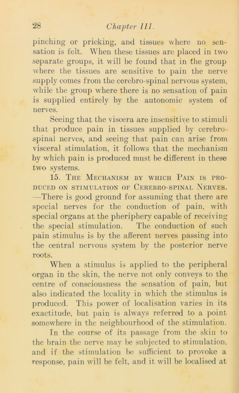 pinching or pricking, and tissues where no sen- sation is felt. When these tissues are placed in two separate groups, it will be found that in the group where the tissues are sensitive to pain the nerve supply comes from the cerebro-spinal nervous system, while the group wdiere there is no sensation of pain is supplied entirely by the autonomic system of nerves. Seeing that the viscera are insensitive to stimuli that produce pain in tissues supplied by cerebro- spinal nerves, and seeing that pain can arise from visceral stimulation, it follows that the mechanism by which pain is produced must be different in these two systems. 15. The Mechanism by which Pain is pro- duced ON STIMULATION OF CEREBRO-SPINAL NERVES. There is good ground for assuming that there are special nerves for the conduction of pain, with special organs at the pheriphery capable of receiving the special stimulation. The conduction of such pain stimulus is by the afferent nerves passing into the central nervous system by the posterior nerve roots. When a stimulus is applied to the peripheral organ in the skin, the nerve not only conveys to the centre of consciousness the sensation of pain, but also indicated the locality in which the stimulus is produced. This power of localisation varies in its exactitude, but pain is always referred to a point somewhere in the neighbourhood of the stimulation. In the course of its passage from the skin to the brain the nerve may be subjected to stimulation, and if the stimulation be sufficient to provoke a response, pain will be felt, and it will be localised at