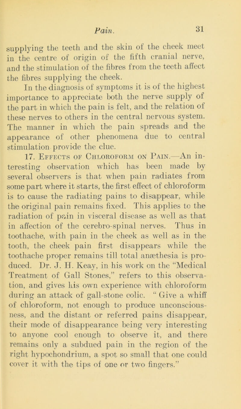 supplying the teeth and the skin of the cheek meet in the centre of origin of the fifth cranial nerve, and the stimulation of the fibres from the teeth affect the fibres supplying the cheek. In the diagnosis of symptoms it is of the highest importance to appreciate both the nerve supply of the part in which the pain is felt, and the relation of these nerves to others in the central nervous system. The manner in which the pain spreads and the appearance of other phenomena due to central stimulation provide the clue. 17. Effects of Chloroform on Pain.—An in- teresting observation which has been made by several observers is that when pain radiates from some part where it starts, the first effect of chloroform is to cause the radiating pains to disappear, while the original pain remains fixed. This applies to the radiation of prdn in visceral disease as well as that in affection of the cerebro-spinal nerves. Thus in toothache, with pain in the cheek as well as in the tooth, the cheek pain first disappears while the toothache proper remains till total ansethesia is pro- duced. Dr. J. H. Keay, in his work on the “Medical Treatment of Gall Stones,5’ refers to this observa- tion, and gives kis own experience with chloroform during an attack of gall-stone colic. “ Give a whiff of chloroform, not enough to produce unconscious- ness, and the distant or referred pains disappear, their mode of disappearance being very interesting to anyone cool enough to observe it, and there remains only a subdued pain in the region of the right hypochondrium, a spot so small that one could cover it with the tips of one or two fingers.55