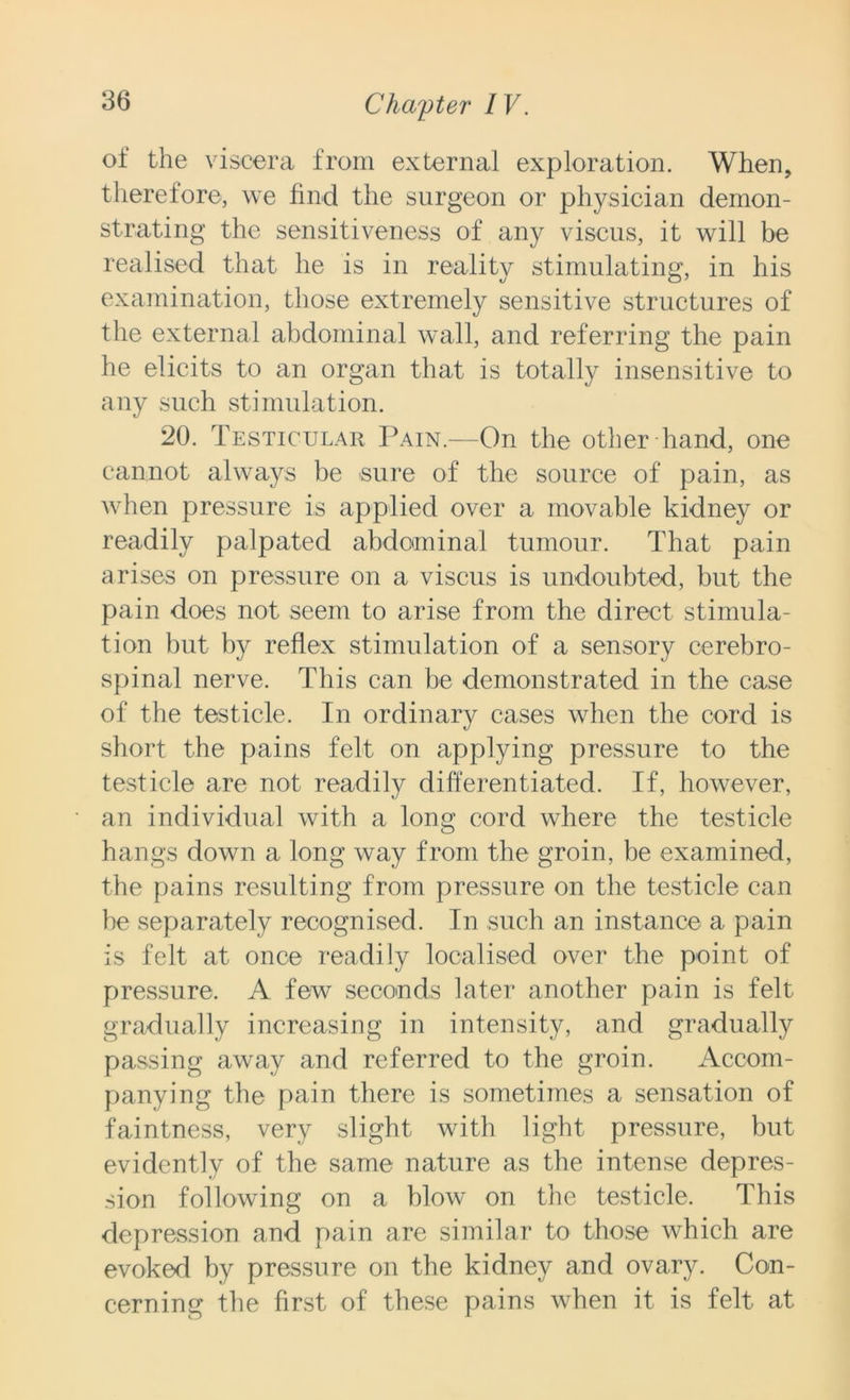 ot the viscera from external exploration. When, therefore, we find the surgeon or physician demon- strating the sensitiveness of any viscus, it will be realised that he is in reality stimulating, in his examination, those extremely sensitive structures of the external abdominal wall, and referring the pain he elicits to an organ that is totally insensitive to any such stimulation. 20. Testicular Pain.—On the other hand, one cannot always be sure of the source of pain, as when pressure is applied over a movable kidney or readily palpated abdominal tumour. That pain arises on pressure on a viscus is undoubted, but the pain does not seem to arise from the direct stimula- tion but by reflex stimulation of a sensory cerebro- spinal nerve. This can be demonstrated in the case of the testicle. In ordinary cases when the cord is short the pains felt on applying pressure to the testicle are not readily differentiated. If, however, an individual with a long cord where the testicle hangs down a long way from the groin, be examined, the pains resulting from pressure on the testicle can be separately recognised. In such an instance a pain is felt at once readily localised over the point of pressure. A few seconds later another pain is felt gradually increasing in intensity, and gradually passing away and referred to the groin. Accom- panying the pain there is sometimes a sensation of faintness, very slight with light pressure, but evidently of the same nature as the intense depres- sion following on a blow on the testicle. This depression and pain are similar to those which are evoked by pressure on the kidney and ovary. Con- cerning the first of these pains when it is felt at