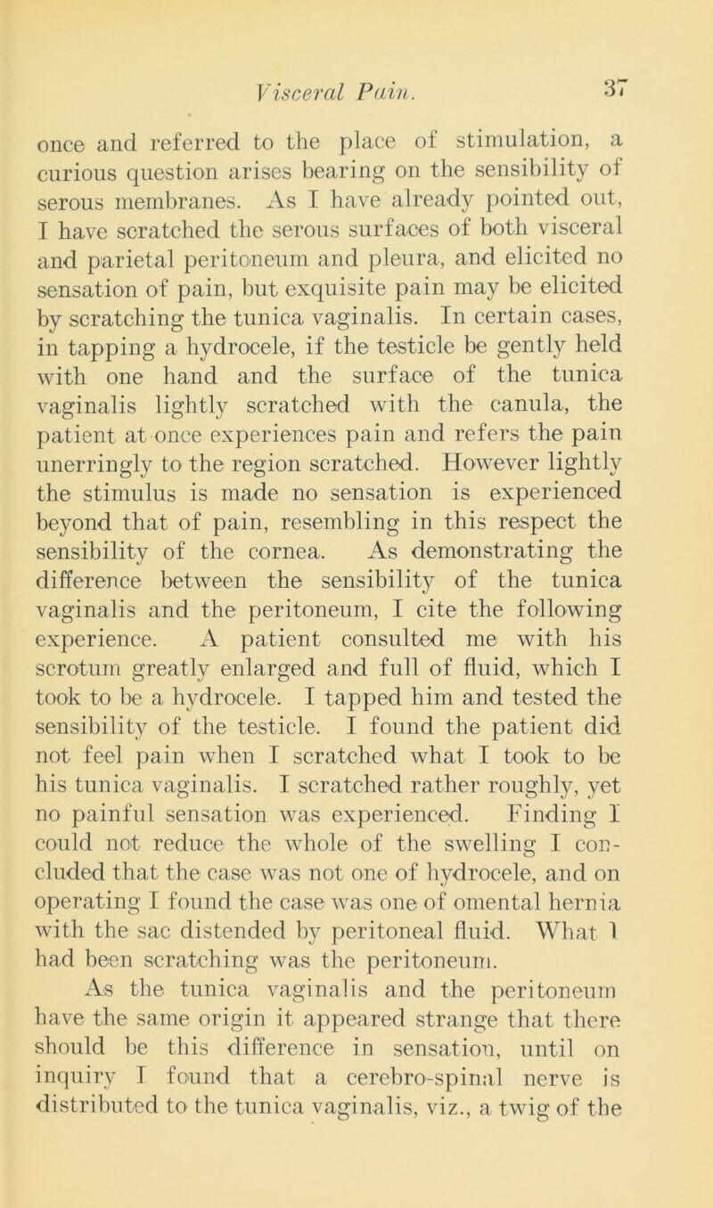 once and referred to the place of stimulation, a curious question arises bearing on the sensibility of serous membranes. As I have already pointed out, I have scratched the serous surfaces of both visceral and parietal peritoneum and pleura, and elicited no sensation of pain, but exquisite pain may be elicited by scratching the tunica vaginalis. In certain cases, in tapping a hydrocele, if the testicle be gently held with one hand and the surface of the tunica vaginalis lightly scratched with the canula, the patient at once experiences pain and refers the pain unerringly to the region scratched. However lightly the stimulus is made no sensation is experienced beyond that of pain, resembling in this respect the sensibility of the cornea. As demonstrating the difference between the sensibility of the tunica vaginalis and the peritoneum, I cite the following experience. A patient consulted me with his scrotum greatly enlarged and full of fluid, which I took to be a hydrocele. I tapped him and tested the sensibility of the testicle. I found the patient did not feel pain when I scratched what I took to be his tunica vaginalis. I scratched rather roughly, yet no painful sensation was experienced. Finding 1 could not reduce the whole of the swelling I con- cluded that the case was not one of hydrocele, and on operating I found the case was one of omental hernia with the sac distended by peritoneal fluid. What 1 had been scratching was the peritoneum. As the tunica vaginalis and the peritoneum have the same origin it appeared strange that there should he this difference in sensation, until on inquiry I found that a cerebro-spinal nerve is distributed to the tunica vaginalis, viz., a twig of the