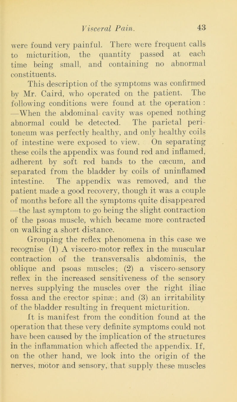 were found very painful. There were frequent calls to micturition, the quantity passed at each time being small, and containing no abnormal constituents. This description of the symptoms was confirmed by Mr. Caird, who operated on the patient. The following conditions were found at the operation : -When the abdominal cavity was opened nothing abnormal could be detected. The parietal peri- toneum was perfectly healthy, and only healthy coils of intestine were exposed to view. On separating these coils the appendix was found red and inflamed, adherent by soft red bands to the caecum, and separated from the bladder by coils of uninflamed intestine. The appendix was removed, and the patient made a good recovery, though it was a couple of months before all the symptoms quite disappeared -the last symptom to go being the slight contraction of the psoas muscle, which became more contracted on walking a short distance. Grouping the reflex phenomena in this case we recognise (1) A viscero-motor reflex in the muscular contraction of the transversalis abdominis, the oblique and psoas muscles; (2) a viscero-sensory reflex in the increased sensitiveness of the sensorv Kr nerves supplying the muscles over the right iliac fossa and the erector spinae; and (3) an irritability of the bladder resulting in frequent micturition. ft is manifest from the condition found at the operation that these very definite symptoms could not have been caused by the implication of the structures in the inflammation which affected the appendix. If, on the other hand, we look into the origin of the nerves, motor and sensory, that supply these muscles