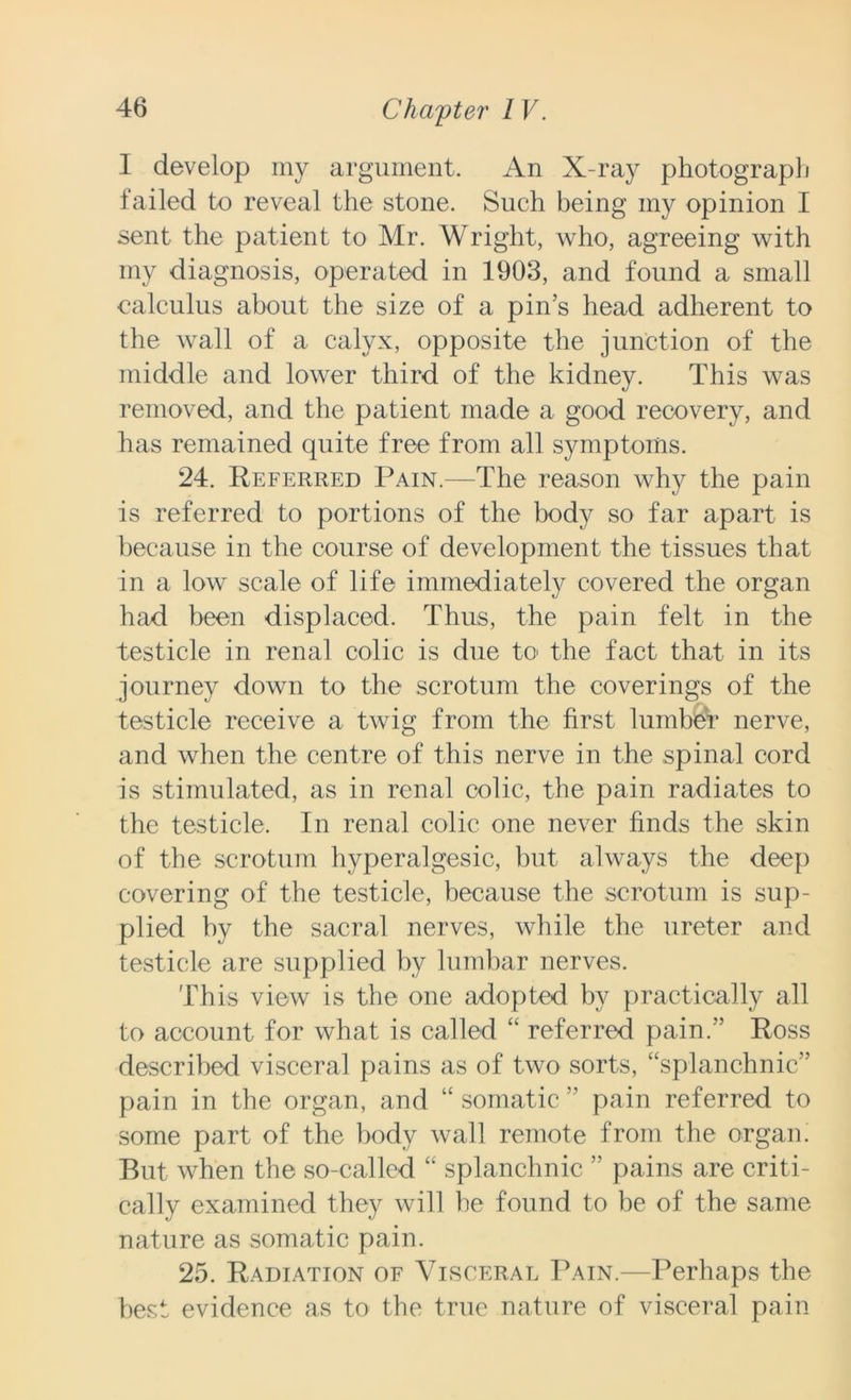 I develop my argument. An X-ray photograph failed to reveal the stone. Such being my opinion I sent the patient to Mr. Wright, who, agreeing with my diagnosis, operated in 1903, and found a small calculus about the size of a pin’s head adherent to the wall of a calyx, opposite the junction of the middle and lower third of the kidney. This was removed, and the patient made a good recovery, and has remained quite free from all symptoms. 24. Referred Pain.—The reason why the pain is referred to portions of the body so far apart is because in the course of development the tissues that in a low scale of life immediately covered the organ had been displaced. Thus, the pain felt in the testicle in renal colic is due to the fact that in its journey down to the scrotum the coverings of the testicle receive a twig from the first lumber nerve, and when the centre of this nerve in the spinal cord is stimulated, as in renal colic, the pain radiates to the testicle. In renal colic one never finds the skin of the scrotum hyper algesic, but always the deep covering of the testicle, because the scrotum is sup- plied by the sacral nerves, while the ureter and testicle are supplied by lumbar nerves. This view is the one adopted by practically all to account for what is called “ referred pain.” Ross described visceral pains as of two sorts, “splanchnic” pain in the organ, and “ somatic ” pain referred to some part of the body wall remote from the organ. But when the so-called “ splanchnic ” pains are criti- cally examined they will he found to be of the same nature as somatic pain. 25. Radiation of Visceral Pain.—Perhaps the best evidence as to the true nature of visceral pain