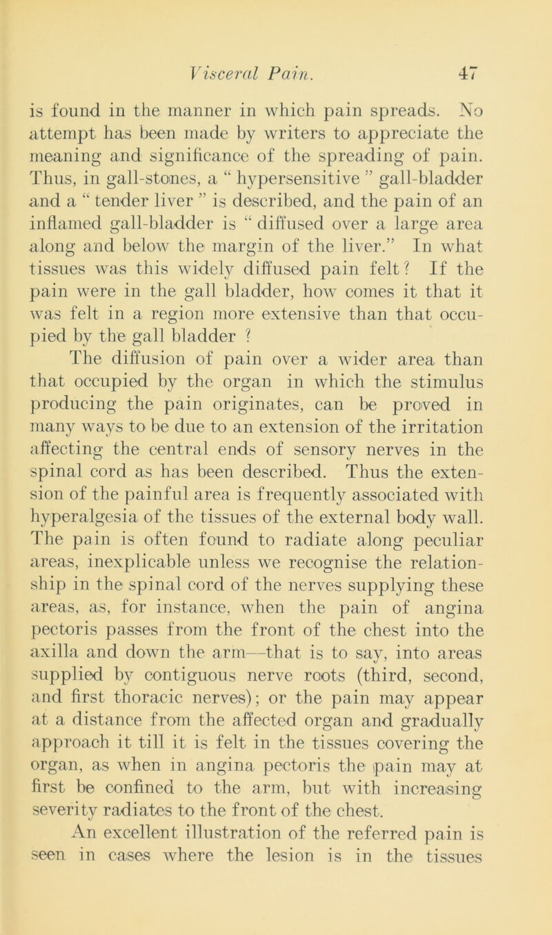 is found in the manner in which pain spreads. No attempt has been made by writers to appreciate the meaning and significance of the spreading of pain. Thus, in gall-stones, a “ hypersensitive ” gall-bladder and a “ tender liver ” is described, and the pain of an inflamed gall-bladder is “ diffused over a large area along and below the margin of the liver.” In what tissues was this widely diffused pain felt? If the pain were in the gall bladder, how comes it that it was felt in a region more extensive than that occu- pied by the gall bladder ? The diffusion of pain over a wider area than that occupied by the organ in which the stimulus producing the pain originates, can be proved in many ways to be due to an extension of the irritation affecting the central ends of sensory nerves in the spinal cord as has been described. Thus the exten- sion of the painful area is frequently associated with hyperalgesia of the tissues of the external body wall. The pain is often found to radiate along peculiar areas, inexplicable unless we recognise the relation- ship in the spinal cord of the nerves supplying these areas, as, for instance, when the pain of angina pectoris passes from the front of the chest into the axilla and down the arm—that is to say, into areas supplied by contiguous nerve roots (third, second, and first thoracic nerves); or the pain may appear at a distance from the affected organ and gradually approach it till it is felt in the tissues covering the organ, as when in angina pectoris the pain may at first be confined to the arm, but with increasing severity radiates to the front of the chest. An excellent illustration of the referred pain is seen in cases where the lesion is in the tissues