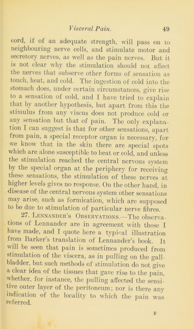 cord, if of an adequate strength, will pass on to neighbouring nerve cells, and stimulate motor and secretory nerves, as well as the pain nerves. But it is not clear why the stimulation should not affect the nerves that subserve other forms of sensation as touch, heat, and cold. The ingestion of cold into the stomach does, under certain circumstances, give rise to a sensation of cold, and I have tried to explain that by another hypothesis, but apart from this the stimulus from any viscus does not produce cold or any sensation but that of pain. The only explana- tion I can suggest is that for other sensations, apart from pain, a special receptor organ is necessary, for we know that in the skin there are special spots which are alone susceptible to heat or cold, and unless the stimulation reached the central nervous system by the special organ at the periphery for receiving these sensations, the stimulation of these nerves at higher levels gives no response. On the other hand, in disease of the central nervous system other sensations may arise, such as formication, which are supposed to be due to stimulation of particular nerve fibres. 27. Lennander s Observations.—The observa- tions of Lennander are in agreement with those I have made, and I quote here a typical illustration from Barker’s translation of Lennander’s book. It will be seen that pain is sometimes produced from stimulation of the viscera, as in pulling on the gall- bladder, but such methods of stimulation do not give & clear idea of the tissues that gave rise to the pain, whether, for instance, the pulling affected the sensi- tive outer layer of the peritoneum; nor is there any indication of the locality^ to which the pain was referred. E