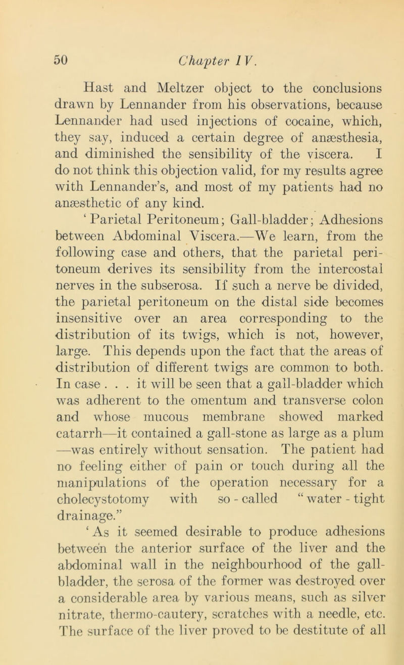 Hast and Meltzer object to the conclusions drawn by Lennander from his observations, because Lennander had used injections of cocaine, which, they say, induced a certain degree of anaesthesia, and diminished the sensibility of the viscera. I do not think this objection valid, for my results agree with Lennander’s, and most of my patients had no anaesthetic of any kind. ‘Parietal Peritoneum; Gall-bladder; Adhesions between Abdominal Viscera.—We learn, from the following case and others, that the parietal peri- toneum derives its sensibility from the intercostal nerves in the subserosa. If such a nerve be divided, the parietal peritoneum on the distal side becomes insensitive over an area corresponding to the distribution of its twigs, which is not, however, large. This depends upon the fact that the areas of distribution of different twigs are common to both. In case ... it will be seen that a gall-bladder which was adherent to the omentum and transverse colon and whose mucous membrane showed marked catarrh—it contained a gall-stone as large as a plum —was entirely without sensation. The patient had no feeling either of pain or touch during all the manipulations of the operation necessary for a cholecystotomy with so - called “ water - tight drainage.” ‘ As it seemed desirable to produce adhesions between the anterior surface of the liver and the abdominal wall in the neighbourhood of the gall- bladder, the serosa of the former was destroyed over a considerable area by various means, such as silver nitrate, thermo-cautery, scratches with a needle, etc. The surface of the liver proved to be destitute of all