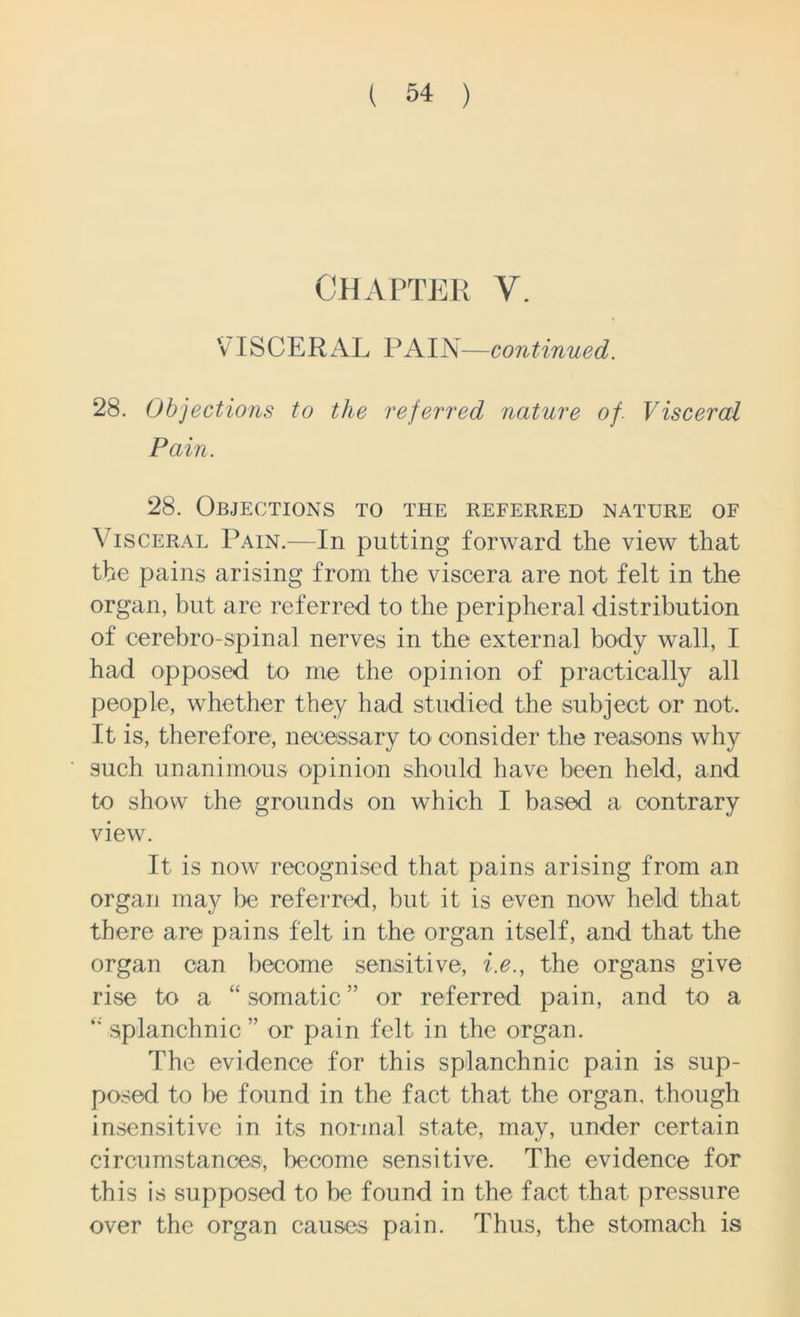 CHAPTER V. VISCERAL PAIN—continued. 28. Objections to the referred nature of. Visceral Pain. 28. Objections to the referred nature of Visceral Pain.—In putting forward the view that the pains arising from the viscera are not felt in the organ, but are referred to the peripheral distribution of cerebro-spinal nerves in the external body wall, I had opposed to me the opinion of practically all people, whether they had studied the subject or not. It is, therefore, necessary to consider the reasons why such unanimous opinion should have been held, and to show the grounds on which I based a contrary view. It is now recognised that pains arising from an organ may be referred, but it is even now held that there are pains felt in the organ itself, and that the organ can become sensitive, i.e., the organs give rise to a “ somatic ” or referred pain, and to a splanchnic ” or pain felt in the organ. The evidence for this splanchnic pain is sup- posed to be found in the fact that the organ, though insensitive in its normal state, may, under certain circumstances, become sensitive. The evidence for this is supposed to be found in the fact that pressure over the organ causes pain. Thus, the stomach is