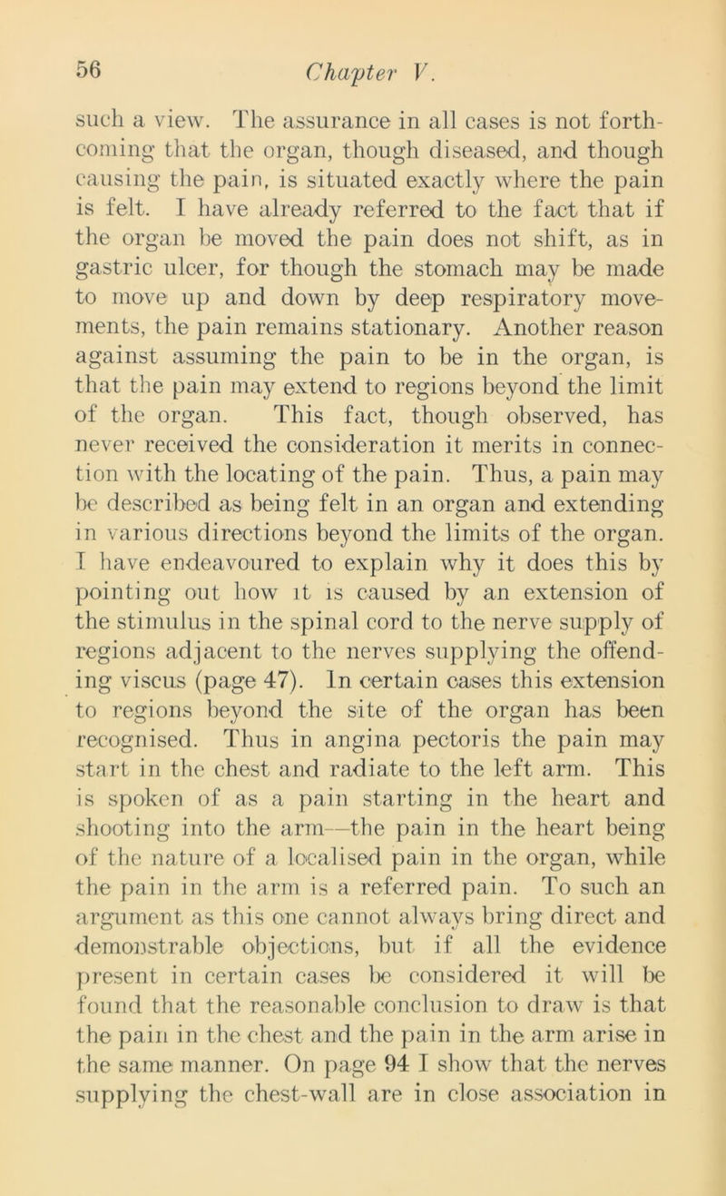 such a view. The assurance in all cases is not forth- coming that the organ, though diseased, and though causing the pain, is situated exactly where the pain is felt. I have already referred to the fact that if the organ be moved the pain does not shift, as in gastric ulcer, for though the stomach may be made to move up and down by deep respiratory move- ments, the pain remains stationary. Another reason against assuming the pain to be in the organ, is that the pain may extend to regions beyond the limit of the organ. This fact, though observed, has never received the consideration it merits in connec- tion with the locating of the pain. Thus, a pain may be described as being felt in an organ and extending in various directions beyond the limits of the organ. I have endeavoured to explain why it does this by pointing out how it is caused by an extension of the stimulus in the spinal cord to the nerve supply of regions adjacent to the nerves supplying the offend- ing viscus (page 47). In certain cases this extension to regions beyond the site of the organ has been recognised. Thus in angina pectoris the pain may start in the chest and radiate to the left arm. This is spoken of as a pain starting in the heart and shooting into the arm—the pain in the heart being of the nature of a localised pain in the organ, while the pain in the arm is a referred pain. To such an argument as this one cannot always bring direct and demonstrable objections, but if all the evidence present in certain cases bo considered it will be found that the reasonable conclusion to draw is that the pain in the chest and the pain in the arm arise in the same manner. On page 94 T show that the nerves supplying the chest-wall are in close association in