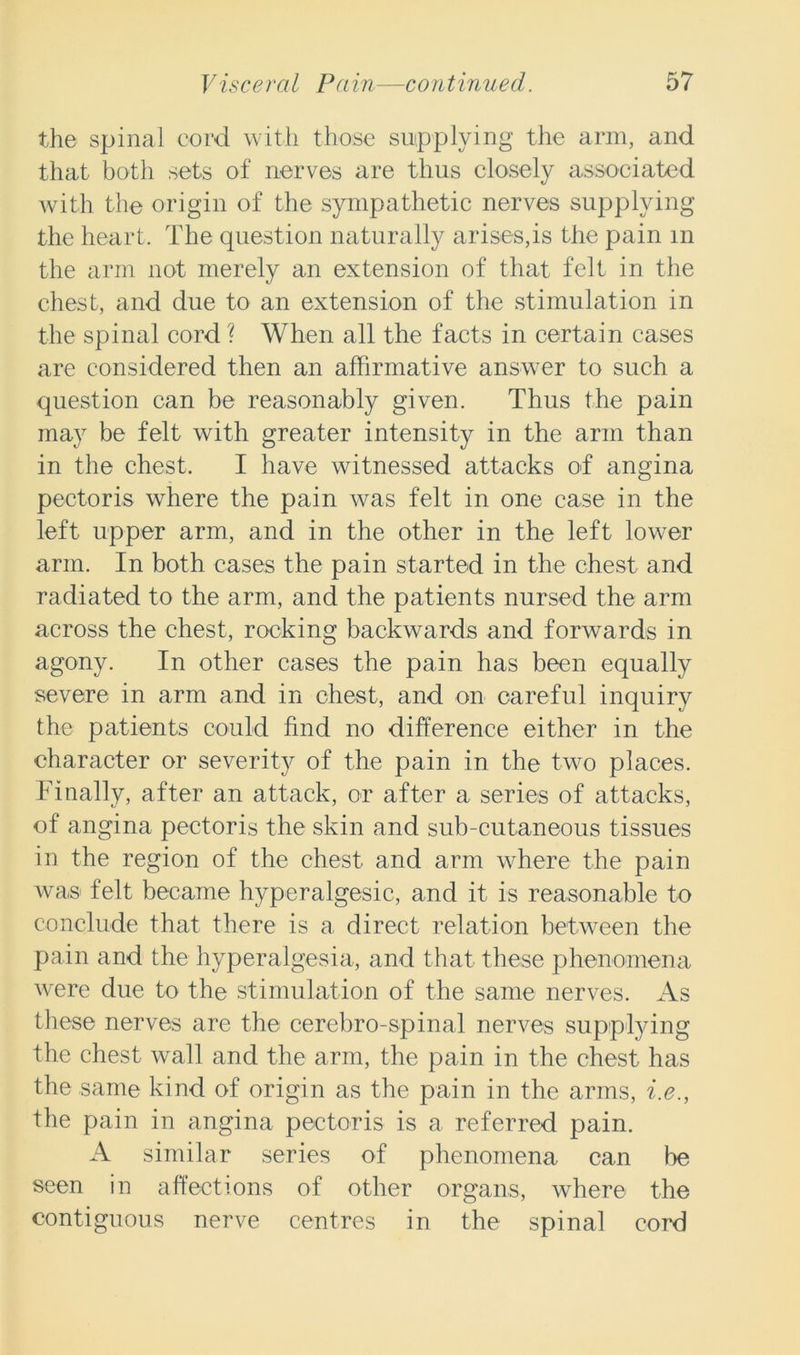 the spinal cord with those supplying the arm, and that both sets of nerves are thus closely associated with the origin of the sympathetic nerves supplying the heart. The question naturally arises,is the pain m the arm not merely an extension of that felt in the chest, and due to an extension of the stimulation in the spinal cord ? When all the facts in certain cases are considered then an affirmative answer to such a question can be reasonably given. Thus the pain may be felt with greater intensity in the arm than in the chest. I have witnessed attacks of angina pectoris where the pain was felt in one case in the left upper arm, and in the other in the left lower arm. In both cases the pain started in the chest and radiated to the arm, and the patients nursed the arm across the chest, rocking backwards and forwards in agony. In other cases the pain has been equally severe in arm and in chest, and on careful inquiry the patients could find no difference either in the character or severity of the pain in the two places. Finally, after an attack, or after a series of attacks, of angina pectoris the skin and sub-cutaneous tissues in the region of the chest and arm where the pain was felt became hyperalgesic, and it is reasonable to conclude that there is a direct relation between the pain and the hyperalgesia, and that these phenomena were due to the stimulation of the same nerves. As these nerves are the cerebro-spinal nerves supplying the chest wall and the arm, the pain in the chest has the same kind of origin as the pain in the arms, i.e., the pain in angina pectoris is a referred pain. A similar series of phenomena can lie seen in affections of other organs, where the contiguous nerve centres in the spinal cord