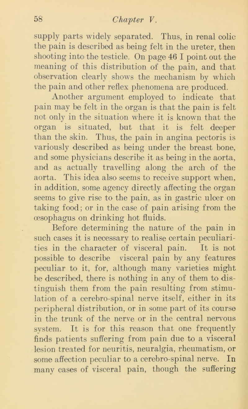 supply parts widely separated. Thus, in renal colic the pain is described as being felt in the ureter, then shooting into the testicle. On page 46 I point out the meaning of this distribution of the pain, and that observation clearly shows the mechanism by which the pain and other reflex phenomena are produced. Another argument employed to indicate that pain may be felt in the organ is that the pain is felt not only in the situation where it is known that the organ m situated, but that it is felt deeper than the skin. Thus, the pain in angina pectoris is variously described as being under the breast bone, and some physicians describe it as being in the aorta, and as actually travelling along the arch of the aorta. This idea also seems to receive support when, in addition, some agency directly affecting the organ seems to give rise to the pain, as in gastric ulcer on taking food; or in the case of pain arising from the (esophagus on drinking hot fluids. Before determining the nature of the pain in such cases it is necessary to realise certain peculiari- ties in the character of visceral pain. It is not possible to describe visceral pain by any features peculiar to it, for, although many varieties might be described, there is nothing in any of them to dis- tinguish them from the pain resulting from stimu- lation of a cerebro-spinal nerve itself, either in its peripheral distribution, or in some part of its course in the trunk of the nerve or in the central nervous system. It is for this reason that one frequently finds patients suffering from pain due to a visceral lesion treated for neuritis, neuralgia, rheumatism, or some affection peculiar to a cerebro-spinal nerve. In many cases of visceral pain, though the suffering