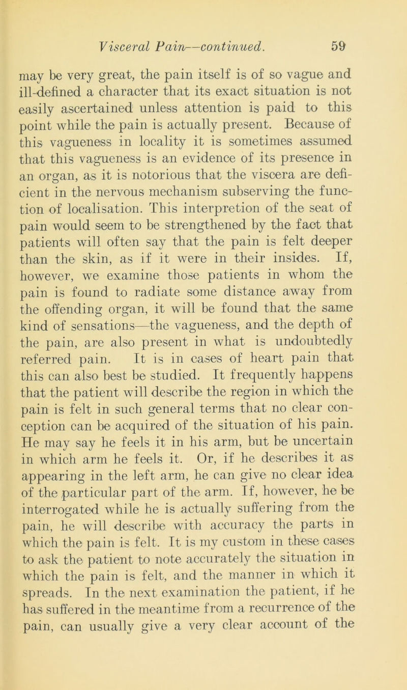 may be very great, the pain itself is of so vague and ill-defined a character that its exact situation is not easily ascertained unless attention is paid to this point while the pain is actually present. Because of this vagueness in locality it is sometimes assumed that this vagueness is an evidence of its presence in an organ, as it is notorious that the viscera are defi- cient in the nervous mechanism subserving the func- tion of localisation. This interpretion of the seat of pain would seem to be strengthened by the fact that patients will often say that the pain is felt deeper than the skin, as if it were in their insides. If, however, we examine those patients in whom the pain is found to radiate some distance away from the offending organ, it will be found that the same kind of sensations—the vagueness, and the depth of the pain, are also present in what is undoubtedly referred pain. It is in cases of heart pain that, this can also best be studied. It frequently happens that the patient will describe the region in which the pain is felt in such general terms that no clear con- ception can be acquired of the situation of his pain. He may say he feels it in his arm, but be uncertain in which arm he feels it. Or, if he describes it as appearing in the left arm, he can give no clear idea of the particular part of the arm. If, however, he be interrogated while he is actually suffering from the pain, he will describe with accuracy the parts in which the pain is felt. It is my custom in these cases to ask the patient to note accurately the situation in which the pain is felt, and the manner in which it spreads. In the next examination the patient, if he has suffered in the meantime from a recurrence of the pain, can usually give a very clear account of the