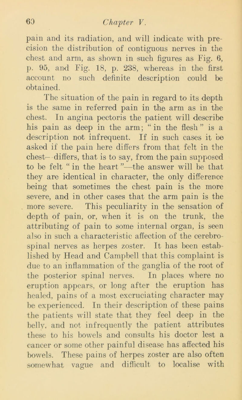 pain and its radiation, and will indicate with pre- cision the distribution of contiguous nerves in the chest and arm, as shown in such figures as Fig. 6, p. 95, and Fig. 18, p. 238, whereas in the first account no such definite description could be obtained. The situation of the pain in regard to its depth is the same in referred pain in the arm as in the chest. In angina pectoris the p-atient will describe his pain as deep in the arm; “ in the flesh ” is a description not infrequent. If in such cases it be asked if the pain here differs from that felt in the chest— differs, that is to say, from the pain supposed to be felt “ in the heart ”—the answer will be that they are identical in character, the only difference being that sometimes the chest pain is the more severe, and in other cases that the arm pain is the more severe. This peculiarity in the sensation of depth of pain, or, when it is on the trunk, the attributing of pain to some internal organ, is seen also in such a characteristic affection of the cerebro- spinal nerves as herpes zoster. It has been estab- lished by Head and Campbell that this complaint is due to an inflammation of the ganglia of the root of the posterior spinal nerves. In places where no eruption appears, or long after the eruption has healed, pains of a most excruciating character may be experienced. In their description of these pains the patients will state that they feel deep in the belly, and not infrequently the patient attributes these to his bowels and consults his doctor lest a cancer or some other painful disease has affected his bowels. These pains of herpes zoster are also often somewhat vague and difficult to localise with
