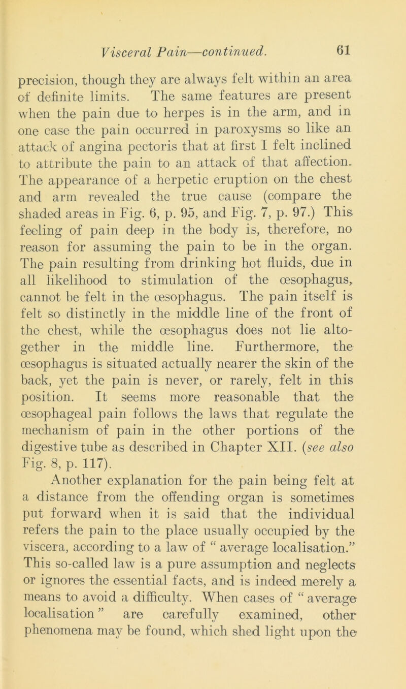 precision, though they are always felt within an area of definite limits. The same features are present when the pain due to herpes is in the arm, and in one case the pain occurred in paroxysms so like an attack of angina pectoris that at first I felt inclined to attribute the pain to an attack of that affection. The appearance of a herpetic eruption on the chest and arm revealed the true cause (compare the shaded areas in Fig. 6, p. 95, and. Fig. 7, p. 97.) This feeling of pain deep in the body is, therefore, no reason for assuming the pain to be in the organ. The pain resulting from drinking hot fluids, due in all likelihood to stimulation of the oesophagus, cannot be felt in the oesophagus. The pain itself is felt so distinctly in the middle line of the front of the chest, while the oesophagus does not lie alto- gether in the middle line. Furthermore, the oesophagus is situated actually nearer the skin of the back, yet the pain is never, or rarely, felt in this position. It seems more reasonable that the oesophageal pain follows the laws that regulate the mechanism of pain in the other portions of the digestive tube as described in Chapter XII. (see also Fig. 8, p. 117). Another explanation for the pain being felt at a distance from the offending organ is sometimes put forward when it is said that the individual refers the pain to the place usually occupied by the viscera, according to a law of “ average localisation.” This so-called law is a pure assumption and neglects or ignores the essential facts, and is indeed merely a means to avoid a difficulty. When cases of “ average localisation ” are carefully examined, other phenomena may be found, which shed light upon the