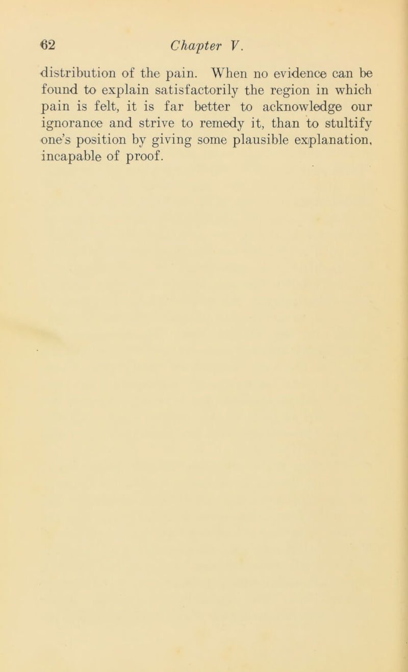 distribution of the pain. When no evidence can be found to explain satisfactorily the region in which pain is felt, it is far better to acknowledge our ignorance and strive to remedy it, than to stultify one’s position by giving some plausible explanation, incapable of proof.