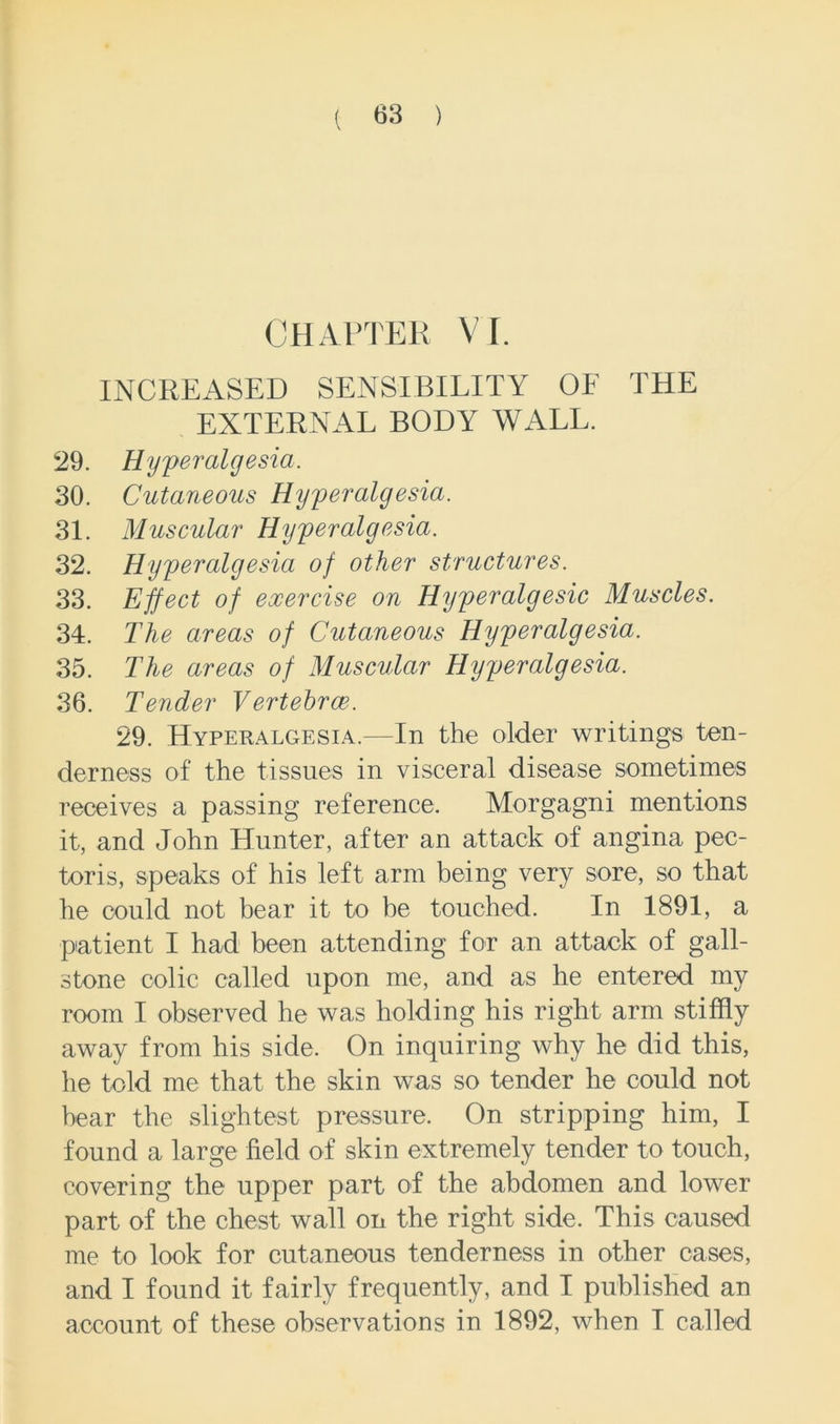 CHAPTER VI. INCREASED SENSIBILITY OF THE EXTERNAL BODY WALL. 29. Hyperalgesia. 30. Cutaneous Hyperalgesia. 31. Muscular Hyperalgesia. 32. Hyperalgesia of other structures. 33. Effect of exercise on Hyperalgesic Muscles. 34. The areas of Cutaneous Hyperalgesia. 35. The areas of Muscular Hyperalgesia. 36. Tender Vertehroe. 29. Hyperalgesia.—In the older writings ten- derness of the tissues in visceral disease sometimes receives a passing reference. Morgagni mentions it, and John Hunter, after an attack of angina pec- toris, speaks of his left arm being very sore, so that he could not bear it to be touched. In 1891, a patient I had been attending for an attack of gall- stone colic called upon me, and as he entered my room I observed he was holding his right arm stiffly away from his side. On inquiring why he did this, he told me that the skin was so tender he could not bear the slightest pressure. On stripping him, I found a large field of skin extremely tender to touch, covering the upper part of the abdomen and lower part of the chest wall on the right side. This caused me to look for cutaneous tenderness in other cases, and I found it fairly frequently, and I published an account of these observations in 1892, when I called