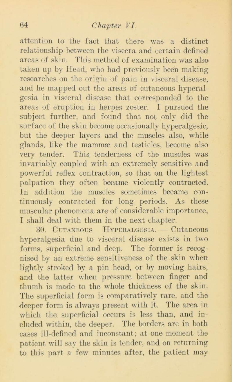 attention to the fact that there was a distinct relationship between the viscera and certain defined areas of skin. This method of examination was also taken up by Head, who had previously been making researches on the origin of pain in visceral disease, and he mapped out the areas of cutaneous hyperal- gesia in visceral disease that corresponded to the areas of eruption in herpes zoster. I pursued the subject further, and found that not only did the surface of the skin become occasionally hyperalgesic, but the deeper layers and the muscles also, while glands, like the mammae and testicles, become also very tender. This tenderness of the muscles was invariably coupled with an extremely sensitive and powerful reflex contraction, so that on the lightest palpation they often became violently contracted. In addition the muscles sometimes became con- tinuously contracted for long periods. As these muscular phenomena are of considerable importance, I shall deal with them in the next chapter. 30. Cutaneous Hyperalgesia. — Cutaneous hyperalgesia due to visceral disease exists in two forms, superficial and deep. The former is recog- nised by an extreme sensitiveness of the skin when lightly stroked by a pin head, or by moving hairs, and the latter when pressure between finger and thumb is made to the whole thickness of the skin. The superficial form is comparatively rare, and the deeper form is always present with it. The area in which the superficial occurs is less than, and in- cluded within, the deeper. The borders are in both cases ill-defined and inconstant; at one moment the patient will say the skin is tender, and on returning to this part a few minutes after, the patient may