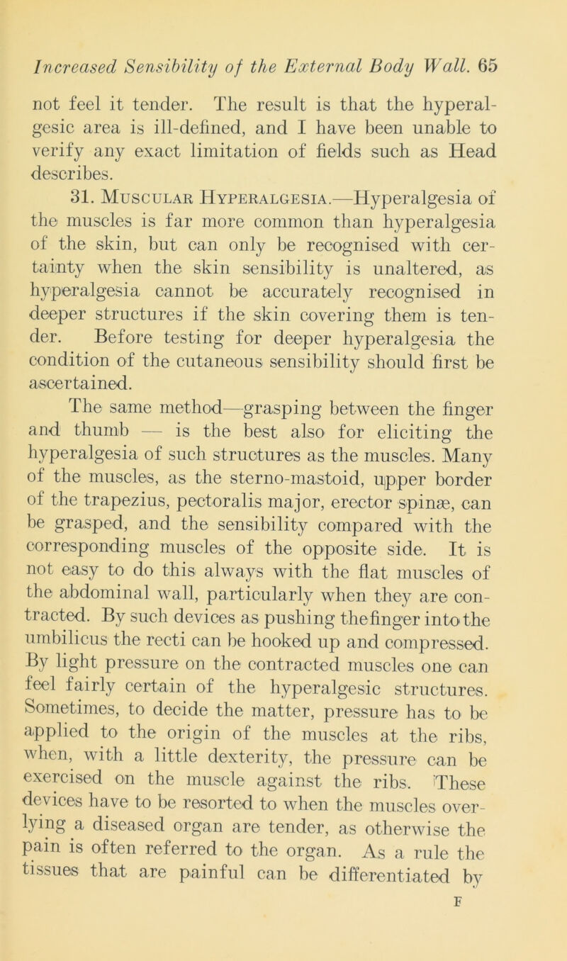 not feel it tender. The result is that the hyperal- gesic area is ill-defined, and I have been unable to verify any exact limitation of fields such as Head describes. 31. Muscular Hyperalgesia.—Hyperalgesia of the muscles is far more common than hyperalgesia of the skin, but can only be recognised with cer- tainty when the skin sensibility is unaltered, as hyperalgesia cannot be accurately recognised in deeper structures if the skin covering them is ten- der. Before testing for deeper hyperalgesia the condition of the cutaneous sensibility should first be ascertained. The same method—grasping between the finger and thumb — is the best also for eliciting the hyperalgesia of such structures as the muscles. Many of the muscles, as the sterno-mastoid, ujpper border of the trapezius, pectoralis major, erector spinas, can be grasped, and the sensibility compared with the corresponding muscles of the opposite side. It is not easy to do this always with the flat muscles of the abdominal wall, particularly when they are con- tracted. By such devices as pushing the finger into the umbilicus the recti can be hooked up and compressed. By light pressure on the contracted muscles one can feel fairly certain of the hyperalgesic structures. Sometimes, to decide the matter, pressure has to be applied to the origin of the muscles at the ribs, when, with a little dexterity, the pressure can be exercised on the muscle against the ribs. These devices have to be resorted to when the muscles over- lying a diseased organ are tender, as otherwise the pain is often referred to the organ. As a rule the tissues that are painful can be differentiated by F