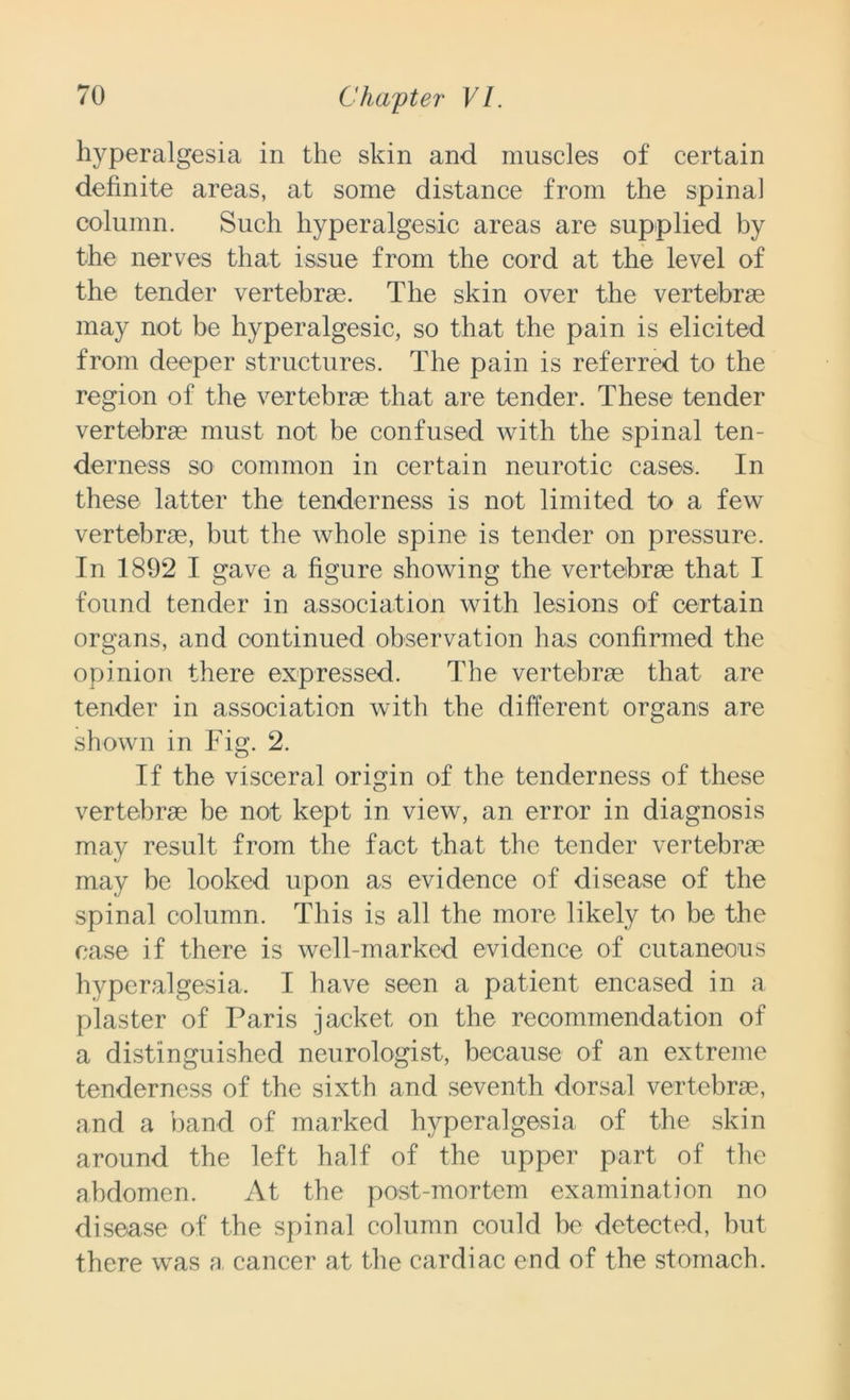 hyperalgesia in the skin and muscles of certain definite areas, at some distance from the spina] column. Such hyperalgesic areas are supplied by the nerves that issue from the cord at the level of the tender vertebrae. The skin over the vertebrae may not be hyperalgesic, so that the pain is elicited from deeper structures. The pain is referred to the region of the vertebrae that are tender. These tender vertebrae must not be confused with the spinal ten- derness so common in certain neurotic cases. In these latter the tenderness is not limited to a few vertebrae, but the whole spine is tender on pressure. In 1892 I gave a figure showing the vertebrae that I found tender in association with lesions of certain organs, and continued observation has confirmed the opinion there expressed. The vertebrae that are tender in association with the different organs are shown in Fig. 2. If the visceral origin of the tenderness of these vertebrae be not kept in view, an error in diagnosis may result from the fact that the tender vertebrae may be looked upon as evidence of disease of the spinal column. This is all the more likely to be the case if there is well-marked evidence of cutaneous hyperalgesia. I have seen a patient encased in a plaster of Paris jacket on the recommendation of a distinguished neurologist, because of an extreme tenderness of the sixth and seventh dorsal vertebrae, and a band of marked hyperalgesia of the skin around the left half of the upper part of the abdomen. At the post-mortem examination no disease of the spinal column could be detected, but there was a, cancer at the cardiac end of the stomach.