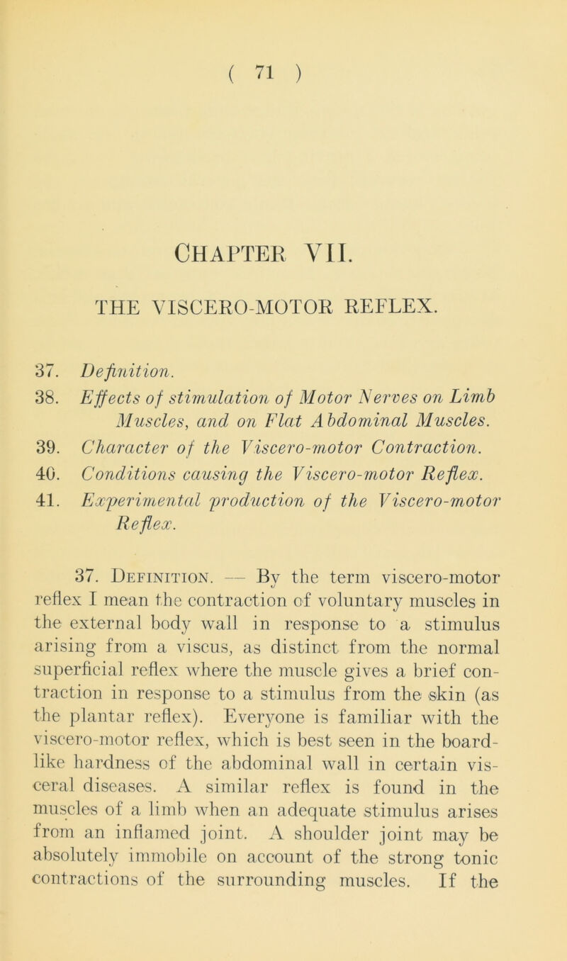 Chapter VII. THE VISCERO MOTOR REFLEX. 37. Definition. 38. Effects of stimulation of Motor* Nerves on Limb Muscles, and on Flat Abdominal Muscles. 39. Character of the Viscero-motor Contraction. 40. Conditions causing the Viscero-motor Reflex. 41. Experimental production of the Viscero-motor Reflex. 37. Definition. — Bv the term viscero-motor *j reflex I mean the contraction of voluntary muscles in the external body wall in response to a stimulus arising from a viseus, as distinct from the normal superficial reflex where the muscle gives a brief con- traction in response to a stimulus from the skin (as the plantar reflex). Everyone is familiar with the viscero-motor reflex, which is best seen in the board- like hardness of the abdominal wall in certain vis- ceral diseases. A similar reflex is found in the muscles of a limb when an adequate stimulus arises from an inflamed joint. A shoulder joint may be absolutely immobile on account of the strong tonic contractions of the surrounding muscles. If the