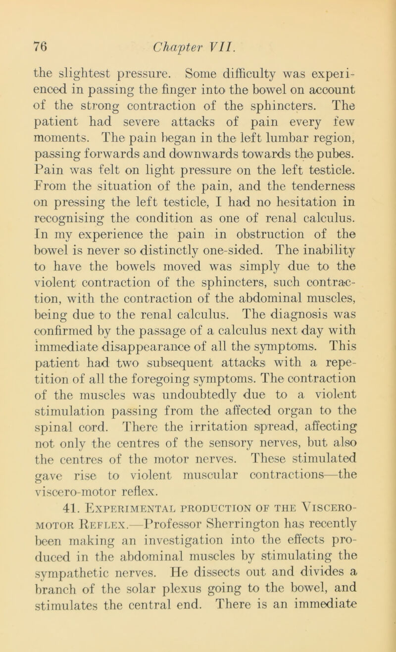 the slightest pressure. Some difficulty was experi- enced in passing the finger into the bowel on account of the strong contraction of the sphincters. The patient had severe attacks of pain every few moments. The pain began in the left lumbar region, passing forwards and downwards towards the pubes. Pain was felt on light pressure on the left testicle. From the situation of the pain, and the tenderness on pressing the left testicle, I had no hesitation in recognising the condition as one of renal calculus. In my experience the pain in obstruction of the bowel is never so distinctly one-sided. The inability to have the bowels moved was simply due to the violent contraction of the sphincters, such contrac- tion, with the contraction of the abdominal muscles, being due to the renal calculus. The diagnosis was confirmed by the passage of a calculus next day with immediate disappearance of all the symptoms. This patient had two subsequent attacks with a repe- tition of all the foregoing symptoms. The contraction of the muscles was undoubtedly due to a violent stimulation passing from the affected organ to the spinal cord. There the irritation spread, affecting not only the centres of the sensory nerves, but also the centres of the motor nerves. These stimulated nave rise to violent muscular contractions—the O viscero-motor reflex. 41. Experimental production of the Viscero- motor Reflex.—Professor Sherrington has recently been making an investigation into the effects pro- duced in the abdominal muscles by stimulating the sympathetic nerves. He dissects out and divides a branch of the solar plexus going to the bowel, and stimulates the central end. There is an immediate