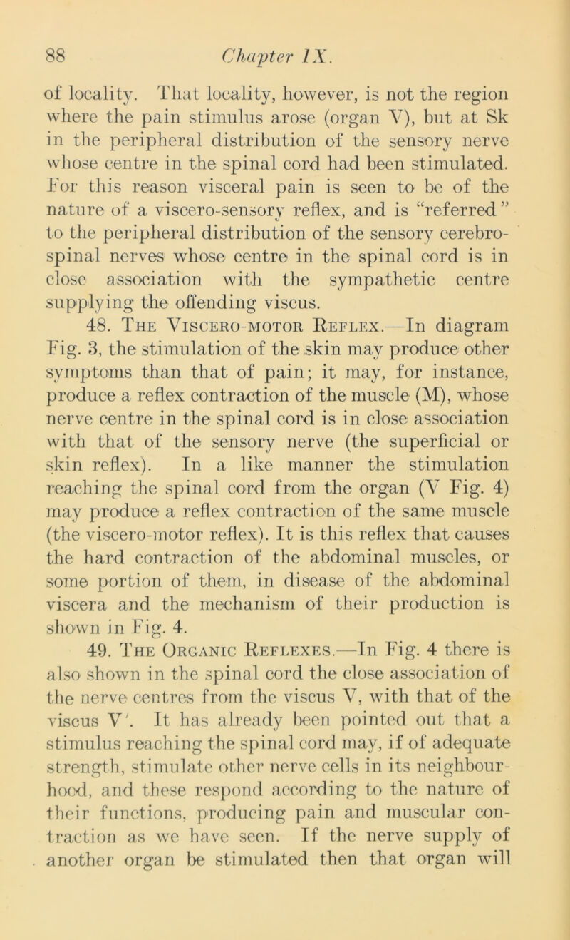 of locality. That locality, however, is not the region where the pain stimulus arose (organ Y), but at Sk in the peripheral distribution of the sensory nerve whose centre in the spinal cord had been stimulated. For this reason visceral pain is seen to be of the nature of a viscero-sensory reflex, and is “referred ” to the peripheral distribution of the sensory cerebro- spinal nerves whose centre in the spinal cord is in close association with the sympathetic centre supplying the offending viscus. 48. The Viscero-motor Reflex.—In diagram Fig. 3, the stimulation of the skin may produce other symptoms than that of pain; it may, for instance, produce a reflex contraction of the muscle (M), whose nerve centre in the spinal cord is in close association with that of the sensory nerve (the superficial or skin reflex). In a like manner the stimulation reaching the spinal cord from the organ (V Fig. 4) may produce a reflex contraction of the same muscle (the viscero-motor reflex). It is this reflex that causes the hard contraction of the abdominal muscles, or some portion of them, in disease of the abdominal viscera and the mechanism of their production is shown in Fig. 4. 49. The Organic Reflexes.—In Fig. 4 there is also shown in the spinal cord the close association of the nerve centres from the viscus V, with that of the viscus V'. It has already been pointed out that a stimulus reaching the spinal cord may, if of adequate strength, stimulate other nerve cells in its neighbour- hoed, and these respond according to the nature of their functions, producing pain and muscular con- traction as we have seen. If the nerve supply of another organ be stimulated then that organ will