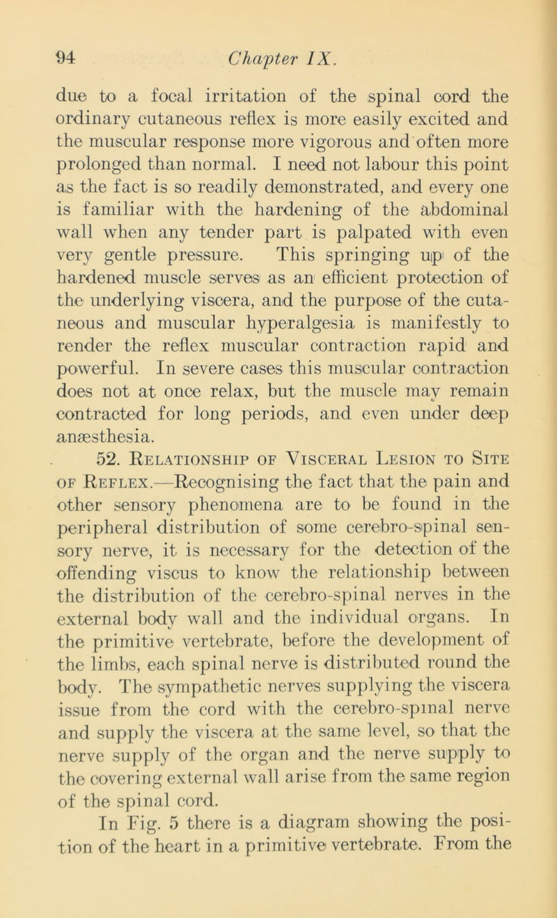 due to a focal irritation of the spinal cord the ordinary cutaneous reflex is more easily excited and the muscular response more vigorous and often more prolonged than normal. I need not labour this point as the fact is so readily demonstrated, and every one is familiar with the hardening of the abdominal wall when any tender part is palpated with even very gentle pressure. This springing up' of the hardened muscle serves- as an efficient protection of the underlying viscera, and the purpose of the cuta- neous and muscular hyperalgesia is manifestly to render the reflex muscular contraction rapid and powerful. In severe cases this muscular contraction does not at once relax, but the muscle mav remain contracted for long periods, and even under deep anaesthesia. 52. Relationship of Visceral Lesion to Site of Reflex.—Recognising the fact that the pain and other sensory phenomena are to be found in the peripheral distribution of some cerebro-spinal sen- sory nerve, it is necessary for the detection of the offending viscus to know the relationship between the distribution of the cerebro-spinal nerves in the external body wall and the individual organs. In the primitive vertebrate, before the development of the limbs, each spinal nerve is distributed round the body. The sympathetic nerves supplying the viscera issue from the cord with the cerebro-spinal nerve and supply the viscera at the same level, so that the nerve supply of the organ and the nerve supply to the covering external wall arise from the same region of the spinal cord. In Fig. 5 there is a diagram showing the posi- tion of the heart in a primitive vertebrate. From the