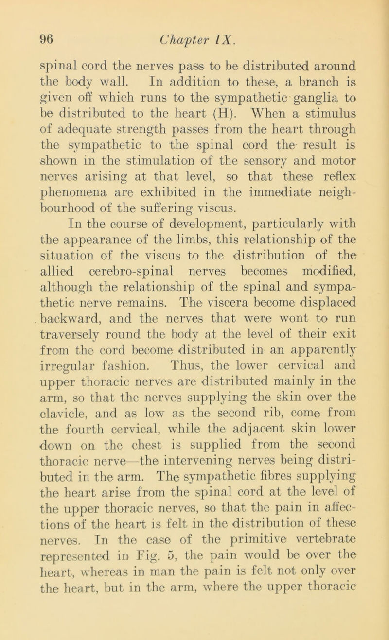 spinal cord the nerves pass to be distributed around the body wall. In addition to these, a branch is given off which runs to the sympathetic ganglia to be distributed to the heart (H). When a stimulus of adequate strength passes from the heart through the sympathetic to the spinal cord the result is shown in the stimulation of the sensory and motor nerves arising at that level, so that these reflex phenomena are exhibited in the immediate neigh- bourhood of the suffering viscus. In the course of development, particularly with the appearance of the limbs, this relationship of the situation of the viscus to the distribution of the allied cerebro-spinal nerves becomes modified, although the relationship of the spinal and sympa- thetic nerve remains. The viscera become displaced backward, and the nerves that were wont to run traversely round the body at the level of their exit from the cord become distributed in an apparently irregular fashion. Thus, the lower cervical and upper thoracic nerves are distributed mainly in the arm, so that the nerves supplying the skin over the clavicle, and as low as the second rib, come from the fourth cervical, while the adjacent skin lower down on the chest is supplied from the second thoracic nerve—the intervening nerves being distri- buted in the arm. The sympathetic fibres supplying the heart arise from the spinal cord at the level of the upper thoracic nerves, so that the pain in affec- tions of the heart is felt in the distribution of these nerves. In the case of the primitive vertebrate represented in Fig. 5, the pain would be over the heart, whereas in man the pain is felt not only over the heart, but in the arm, where the upper thoracic