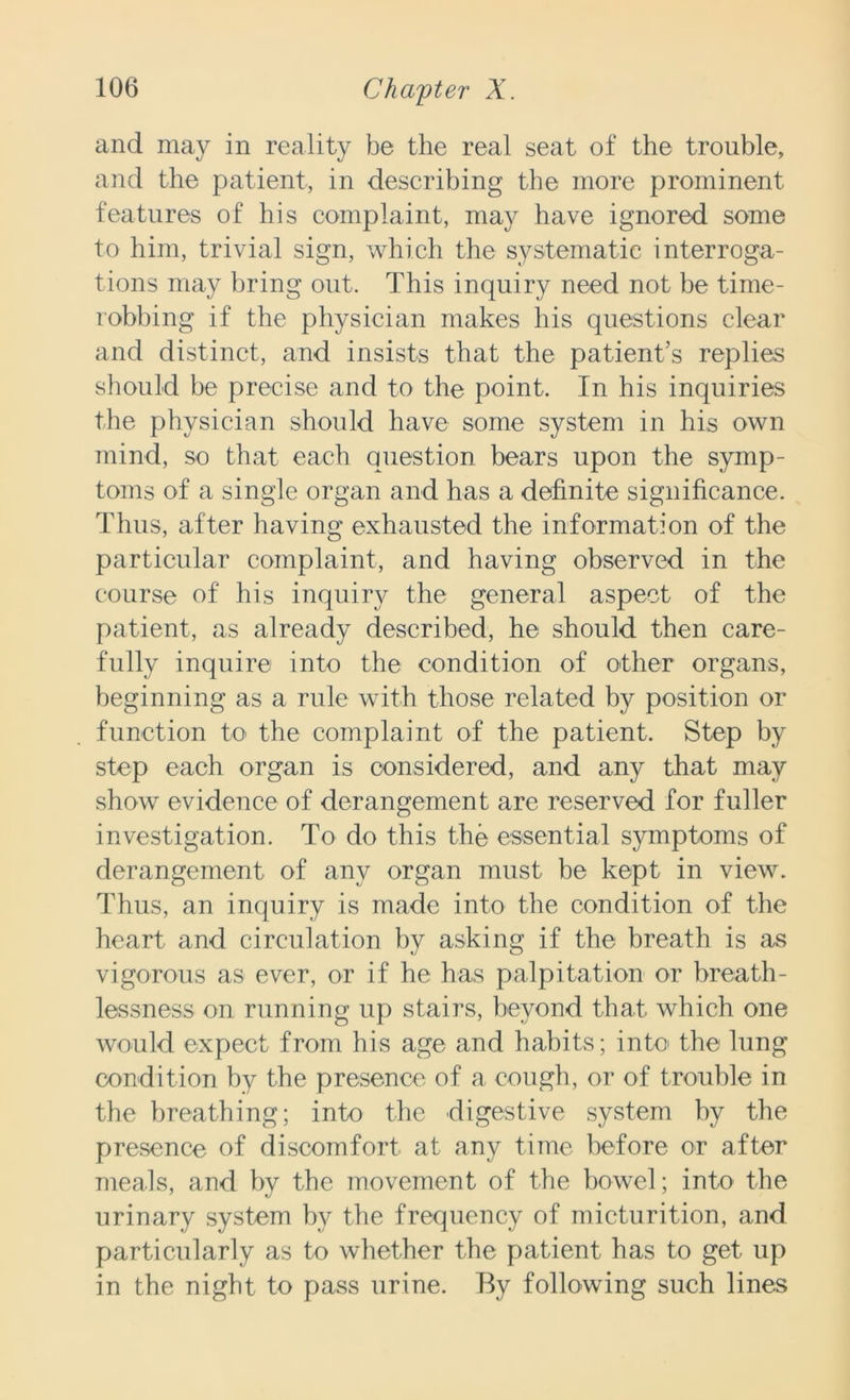 and may in reality be the real seat of the trouble, and the patient, in describing the more prominent features of his complaint, may have ignored some to him, trivial sign, which the systematic interroga- tions may bring out. This inquiry need not be time- robbing if the physician makes his questions clear and distinct, and insists that the patient’s replies should be precise and to the point. In his inquiries the physician should have some system in his own mind, so that each question bears upon the symp- toms of a single organ and has a definite significance. Thus, after having exhausted the information of the particular complaint, and having observed in the course of his inquiry the general aspect of the patient, as already described, he should then care- fully inquire into the condition of other organs, beginning as a rule with those related by position or function to the complaint of the patient. Step by step each organ is considered, and any that may show evidence of derangement are reserved for fuller investigation. To do this the essential symptoms of derangement of any organ must be kept in view. Thus, an inquiry is made into the condition of the heart and circulation by asking if the breath is as vigorous as ever, or if he has palpitation or breath- lessness on running up stairs, beyond that which one would expect from his age and habits; into the lung condition by the presence of a cough, or of trouble in the breathing; into the digestive system by the presence of discomfort at any time before or after meals, and by the movement of the bowel; into the urinary system by the frequency of micturition, and particularly as to whether the patient has to get up in the night to pass urine. By following such lines