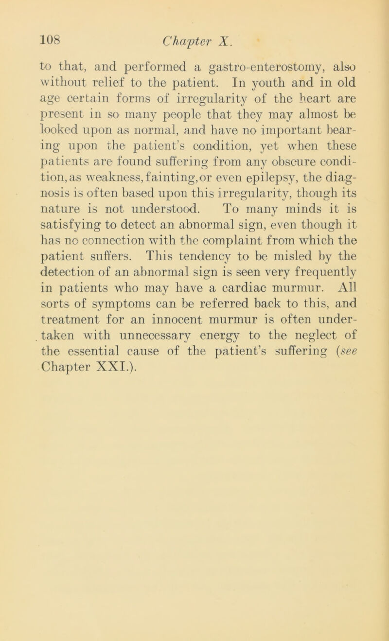 to that, and performed a gastro-enterostoiny, also without relief to the patient. In youth and in old age certain forms of irregularity of the heart are present in so many people that they may almost be looked upon as normal, and have no important bear- ing upon the patient's condition, yet when these patients are found suffering from any obscure condi- tion, as weakness, fainting,or even epilepsy, the diag- nosis is often based upon this irregularity, though its nature is not understood. To many minds it is satisfying to detect an abnormal sign, even though it has no connection with the complaint from which the patient suffers. This tendency to be misled by the detection of an abnormal sign is seen very frequently in patients who may have a cardiac murmur. All sorts of symptoms can be referred back to this, and treatment for an innocent murmur is often under- taken Avith unnecessary energy to the neglect of the essential cause of the patient’s suffering {see Chapter XXI.).