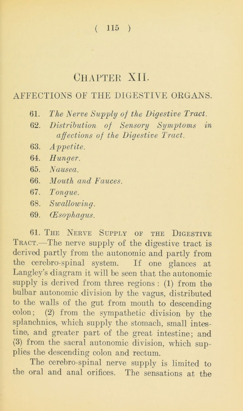 Chapter XII. AFFECTIONS OF THE DIGESTIVE ORGANS. 61. The Nerve Supply of the Digestive Tract. 62. Distribution of Sensory Symptoms in affections of the Digestive Tract. 63. Appetite. 64. Hunaer. %/ 65. Nausea. 66. Mouth and Fauces. 67. Tonque. •/ 68. Swallowing. 69. (Esophagus. 61. The Nerve Supply of the Digestive Tract.—The nerve supply of the digestive tract is derived partly from the autonomic and partly from the cerebrospinal system. If one glances at Langley’s diagram it will be seen that the autonomic supply is derived from three regions : (1) from the bulbar autonomic division by the vagus, distributed to the walls of the gut from mouth to descending colon; (2) from the sympathetic division by the splanchnics, which supply the stomach, small intes- tine, and greater part of the great intestine; and (3) from the sacral autonomic division, which sup- plies the descending colon and rectum. The cerebro-spinal nerve supply is limited to the oral and anal orifices. The sensations at the