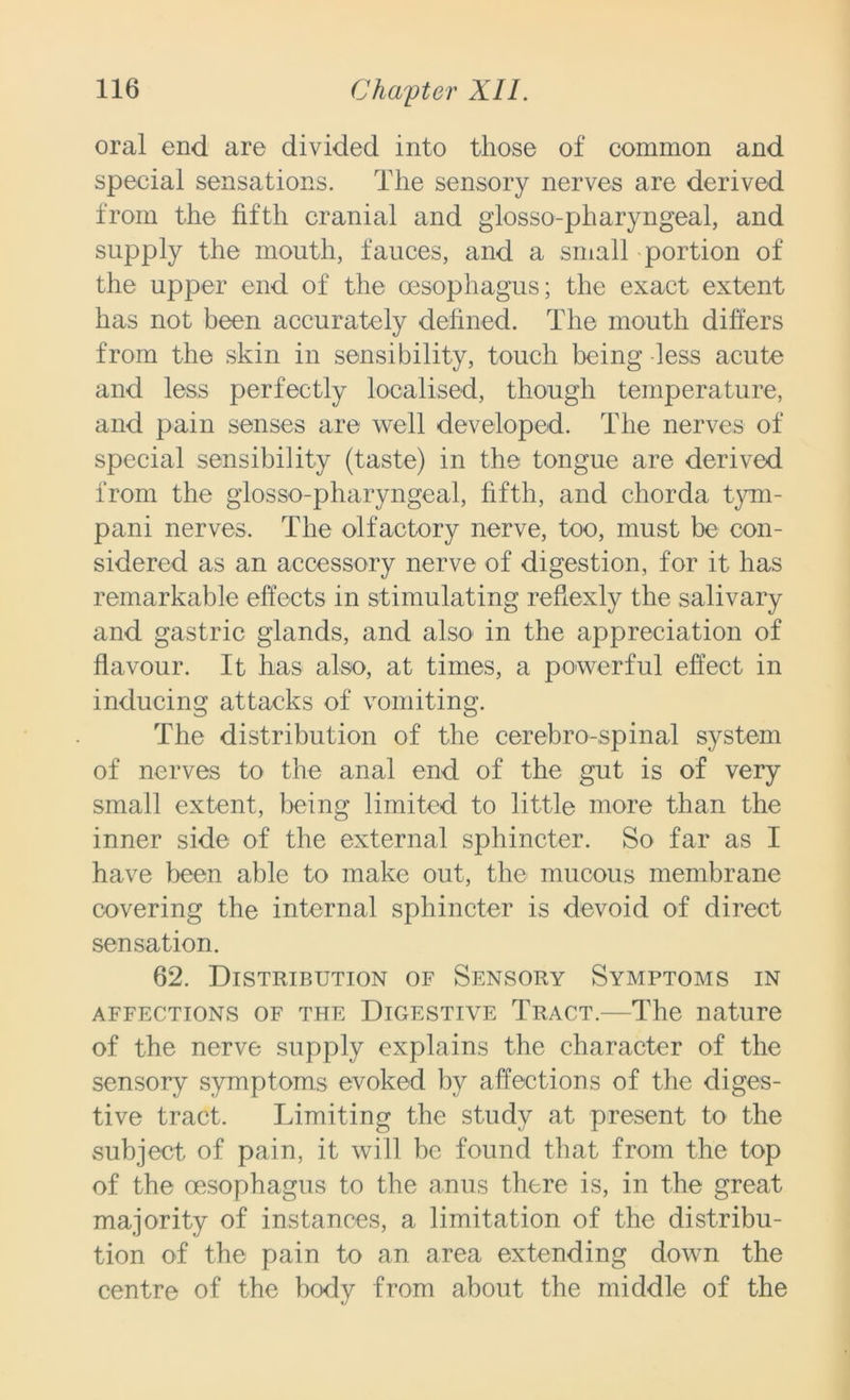 oral end are divided into those of common and special sensations. The sensory nerves are derived from the fifth cranial and glosso-pharyngeal, and supply the mouth, fauces, and a small portion of the upper end of the oesophagus; the exact extent has not been accurately defined. The mouth differs from the skin in sensibility, touch being less acute and less perfectly localised, though temperature, and pain senses are well developed. The nerves of special sensibility (taste) in the tongue are derived from the glosso-pharyngeal, fifth, and chorda tym- pani nerves. The olfactory nerve, too, must be con- sidered as an accessory nerve of digestion, for it has remarkable effects in stimulating refiexly the salivary and gastric glands, and also in the appreciation of flavour. It has also, at times, a powerful effect in inducing attacks of vomiting. The distribution of the cerebro-spinal system of nerves to the anal end of the gut is of very small extent, being limited to little more than the inner side of the external sphincter. So far as I have been able to make out, the mucous membrane covering the internal sphincter is devoid of direct sensation. 62. Distribution of Sensory Symptoms in affections of the Digestive Tract.—The nature of the nerve supply explains the character of the sensory symptoms evoked by affections of the diges- tive tract. Limiting the study at present to the subject of pain, it will be found that from the top of the oesophagus to the anus there is, in the great majority of instances, a limitation of the distribu- tion of the pain to an area extending down the centre of the body from about the middle of the