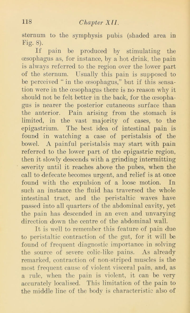 sternum to the symphysis pubis (shaded area in Fig. 8). If pain be produced by stimulating the oesophagus as, for instance, by a hot drink, the pain is always referred to the region over the lower part of the sternum. Usually this pain is supposed to be perceived “ in the oesophagus,” but if this sensa- tion were in the oesophagus there is no reason why it should not be felt better in the back, for the oesopha- gus is nearer the posterior cutaneous surface than the anterior. Pain arising from the stomach is limited, in the vast majority of cases, to the epigastrium. The best idea of intestinal pain is found in watching a case of peristalsis of the bowel. A painful peristalsis may start with pain referred to the lower part of the epigastric region, then it slowly descends with a grinding intermitting severity until it reaches above the pubes, when the call to defecate becomes urgent, and relief is at once found with the expulsion of a loose motion. In such an instance the fluid has traversed the whole intestinal tract, and the peristaltic waves have passed into all quarters of the abdominal cavity, yet the pain has descended in an even and unvarying direction down the centre of the abdominal wall. It is well to remember this feature of pain due to peristaltic contraction of the gut, for it will be found of frequent diagnostic importance in solving the source of severe colic-like pains. As already remarked, contraction of non-striped muscles is the most frequent cause of violent visceral pain, and, as a rule, when the pain is violent, it can be very accurately localised. This limitation of the pain to the middle line of the bodv is characteristic also of t/