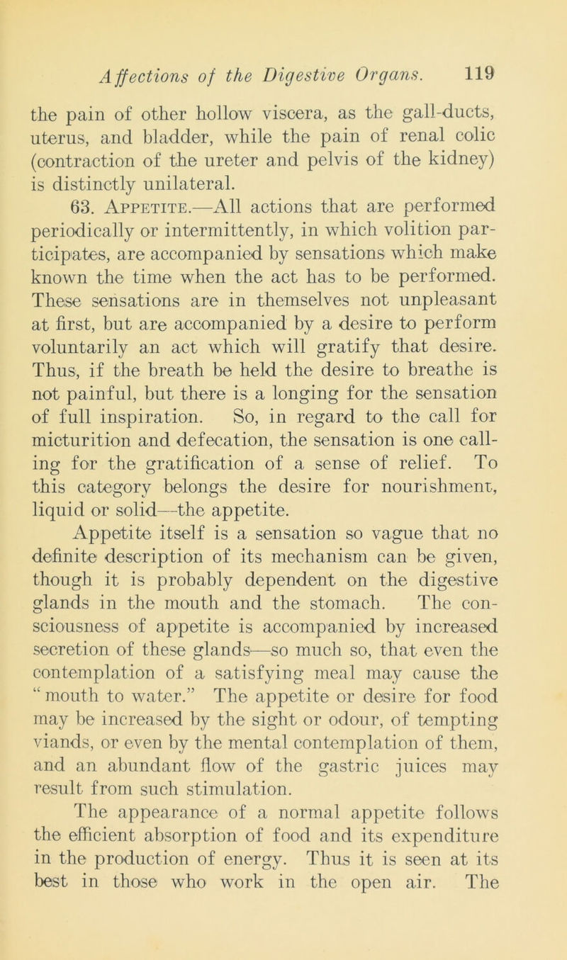 the pain of other hollow viscera, as the gall-ducts, uterus, and bladder, while the pain of renal colic (contraction of the ureter and pelvis of the kidney) is distinctly unilateral. 63. Appetite.—All actions that are performed periodically or intermittently, in which volition par- ticipates, are accompanied by sensations which make known the time when the act has to be performed. These sensations are in themselves not unpleasant at first, but are accompanied by a desire to perform voluntarily an act which will gratify that desire. Thus, if the breath be held the desire to breathe is not painful, but there is a longing for the sensation of full inspiration. So, in regard to the call for micturition and defecation, the sensation is one call- ing for the gratification of a sense of relief. To this category belongs the desire for nourishment, liquid or solid—the appetite. Appetite itself is a sensation so vague that no definite description of its mechanism can be given, though it is probably dependent on the digestive glands in the mouth and the stomach. The con- sciousness of appetite is accompanied by increased secretion of these glands—so much so, that even the contemplation of a satisfying meal may cause the “ mouth to water.” The appetite or desire for food may be increased by the sight or odour, of tempting viands, or even by the mental contemplation of them, and an abundant flow of the gastric juices may result from such stimulation. The appearance of a normal appetite follows the efficient absorption of food and its expenditure in the production of energy. Thus it is seen at its best in those who work in the open air. The