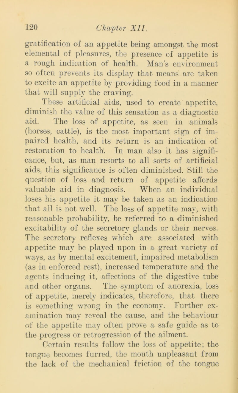 gratification of an appetite being amongst the most elemental of pleasures, the presence of appetite is a rough indication of health. Man’s environment so often prevents its display that means' are taken to excite an appetite by providing food in a manner that will supply the craving. These artificial aids, used to create appetite, diminish the value of this sensation as a diagnostic aid. The loss of appetite, as seen in animals (horses, cattle), is the most important sign of im- paired health, and its return is an indication of restoration to health. In man also it has signifi- cance, but, as man resorts to all sorts of artificial aids, this significance is often diminished. Still the question of loss and return of appetite affords valuable aid in diagnosis. When an individual loses his appetite it may be taken as an indication that all is not well. The loss of appetite may, with reasonable probability, be referred to a diminished excitability of the secretory glands or their nerves. The secretory reflexes which are associated with appetite may be played upon in a great variety of ways, as by mental excitement, impaired metabolism (as in enforced rest), increased temperature and the agents inducing it, affections of the digestive tube and other organs. The symptom of anorexia, loss of appetite, merely indicates, therefore, that there is something wrong in the economy. Further ex- amination may reveal the cause, and the behaviour of the appetite may often prove a safe guide as to the progress or retrogression of the ailment. Certain results follow the loss of appetite; the tongue becomes furred, the mouth unpleasant from the lack of the mechanical friction of the tongue