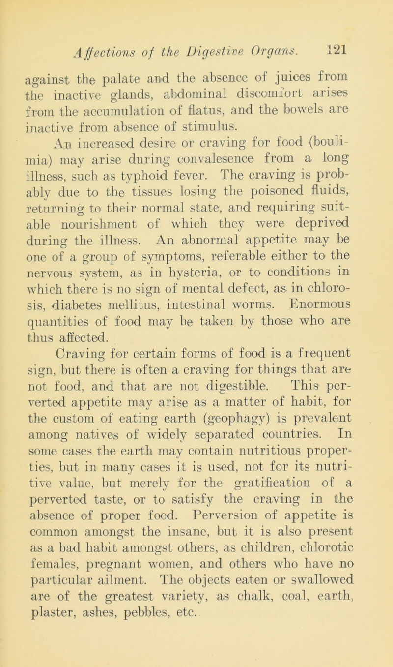 against the palate and the absence of juices from the inactive glands, abdominal discomfort arises from the accumulation of flatus, and the bowels are inactive from absence of stimulus. An increased desire or craving for food (bouli- mia) may arise during convalesence from a long illness, such as typhoid fever. The craving is prob- ably due to the tissues losing the poisoned fluids, returning to their normal state, and requiring suit- able nourishment of which they were deprived during the illness. An abnormal appetite may be one of a group of symptoms, referable either to the nervous system, as in hysteria, or to conditions in which there is no sign of mental defect, as in chloro- sis, diabetes mellitus, intestinal worms. Enormous quantities of food may be taken by those who are thus affected. Craving for certain forms of food is a frequent sign, but there is often a craving for things that are not food, and that are not digestible. This per- verted appetite may arise as a matter of habit, for the custom of eating earth (geophagy) is prevalent among natives of widely separated countries. In some cases the earth may contain nutritious proper- ties, but in many cases it is used, not for its nutri- tive value, but merely for the gratification of a perverted taste, or to satisfy the craving in the absence of proper food. Perversion of appetite is common amongst the insane, but it is also present as a bad habit amongst others, as children, chlorotic females, pregnant women, and others who have no particular ailment. The objects eaten or swallowed are of the greatest variety, as chalk, coal, earth, plaster, ashes, pebbles, etc.