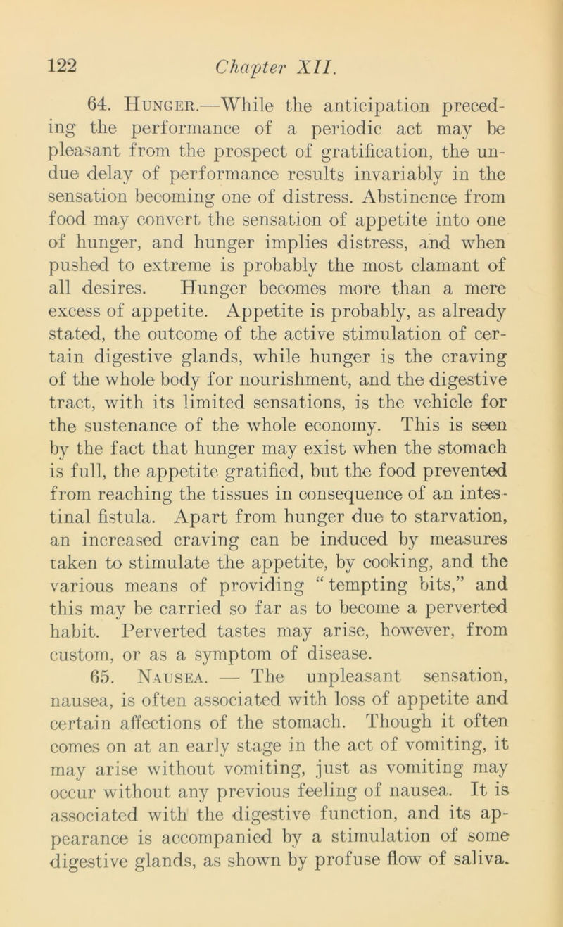 64. Hunger.—While the anticipation preced- ing the performance of a periodic act may be pleasant from the prospect of gratification, the un- due delay of performance results invariably in the sensation becoming one of distress. Abstinence from food may convert the sensation of appetite into one of hunger, and hunger implies distress, and when pushed to extreme is probably the most clamant of all desires. Hunger becomes more than a mere excess of appetite. Appetite is probably, as already stated, the outcome of the active stimulation of cer- tain digestive glands, while hunger is the craving of the whole body for nourishment, and the digestive tract, with its limited sensations, is the vehicle for the sustenance of the whole economy. This is seen by the fact that hunger may exist when the stomach is full, the appetite gratified, but the food prevented from reaching the tissues in consequence of an intes- tinal fistula. Apart from hunger due to starvation, an increased craving can be induced by measures taken to stimulate the appetite, by cooking, and the various means of providing “ tempting bits,” and this may be carried so far as to become a perverted habit. Perverted tastes may arise, however, from custom, or as a symptom of disease. 65. Nausea. — The unpleasant sensation, nausea, is often associated with loss of appetite and certain affections of the stomach. Though it often comes on at an early stage in the act of vomiting, it may arise without vomiting, just as vomiting may occur without any previous feeling of nausea. It is associated with the digestive function, and its ap- pearance is accompanied by a stimulation of some digestive glands, as shown by profuse flow of saliva.