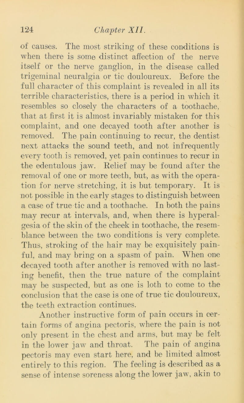 of causes. The most striking of these conditions is when there is some distinct affection of the nerve itself or the nerve ganglion, in the disease called trigeminal neuralgia or tic douloureux. Before the full character of this complaint is revealed in all its terrible characteristics, there is a period in which it resembles so closely the characters of a toothache, that at first it is almost invariably mistaken for this V* complaint, and one decayed tooth after another is removed. The pain continuing to recur, the dentist next attacks the sound teeth, and not infrequently every tooth is removed, yet pain continues to recur in the edentulous jaw. Relief may be found after the removal of one or more teeth, but, as with the opera- tion for nerve stretching, it is but temporary. It is not possible in the early stages to distinguish between a case of true tic and a toothache. In both the pains may recur at intervals, and, when there is hyperal- gesia of the skin of the cheek in toothache, the resem- blance between the two conditions is very complete. Thus, stroking of the hair may be exquisitely pain- ful, and may bring on a spasm of pain. When one decayed tooth after another is removed with no last- ing benefit, then the true nature of the complaint may be suspected, but as one is loth to come to the conclusion that the case is one of true tic douloureux, the teeth extraction continues. Another instructive form of pain occurs in cer- tain forms of angina pectoris, where the pain is not only present in the chest and arms, but may be felt in the lower jaw and throat. The pain of angina pectoris may even start here, and be limited almost entirely to this region. The feeling is described as a sense of intense soreness along the lower jaw, akin to