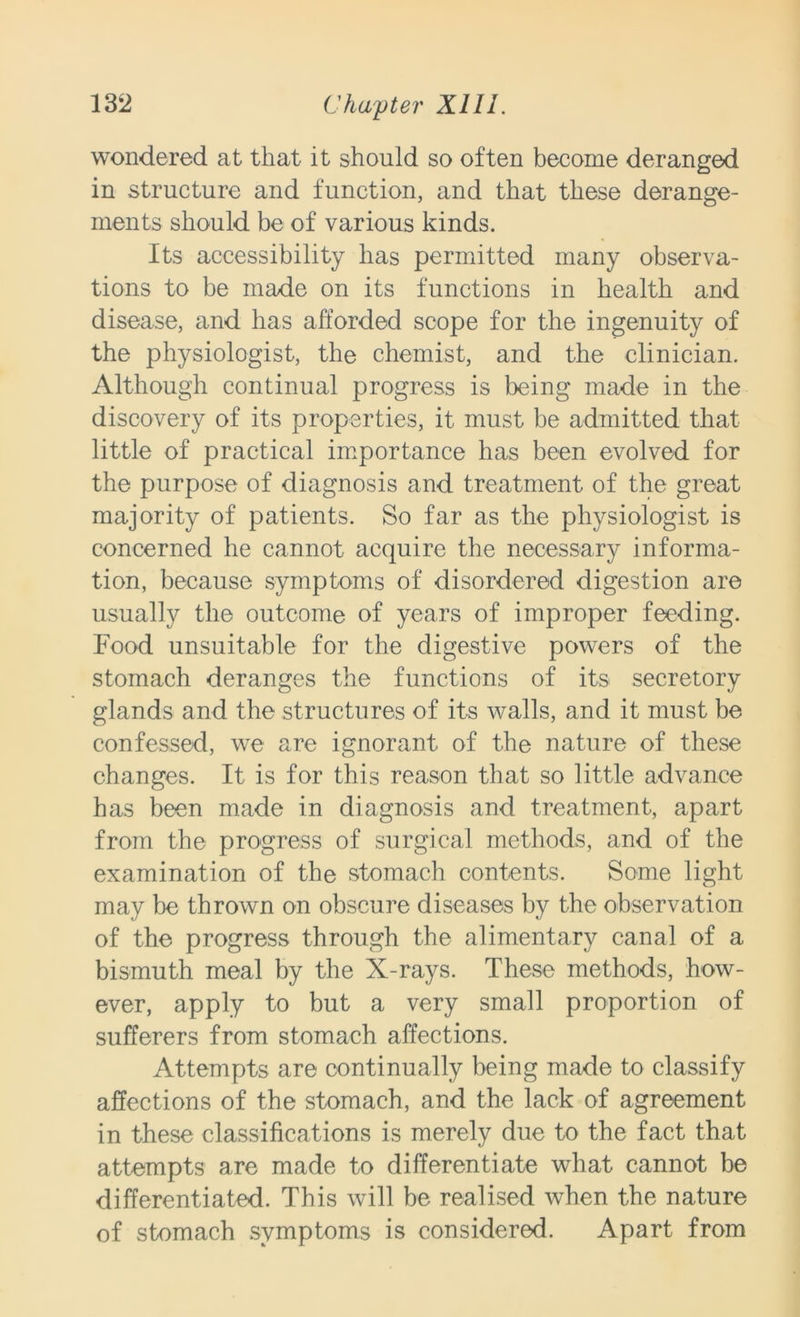 wondered at that it should so often become deranged in structure and function, and that these derange- ments should be of various kinds. Its accessibility has permitted many observa- tions to be made on its functions in health and disease, and has afforded scope for the ingenuity of the physiologist, the chemist, and the clinician. Although continual progress is being made in the discovery of its properties, it must be admitted that little of practical importance has been evolved for the purpose of diagnosis and treatment of the great majority of patients. So far as the physiologist is concerned he cannot acquire the necessary informa- tion, because symptoms of disordered digestion are usually the outcome of years of improper feeding. Food unsuitable for the digestive powers of the stomach deranges the functions of its secretory glands and the structures of its walls, and it must be confessed, we are ignorant of the nature of these changes. It is for this reason that so little advance has been made in diagnosis and treatment, apart from the progress of surgical methods, and of the examination of the stomach contents. Some light may be thrown on obscure diseases by the observation of the progress through the alimentary canal of a bismuth meal by the X-rays. These methods, how- ever, apply to but a very small proportion of sufferers from stomach affections. Attempts are continually being made to classify affections of the stomach, and the lack of agreement in these classifications is merely due to the fact that attempts are made to differentiate what cannot be differentiated. This will be realised when the nature of stomach symptoms is considered. Apart from