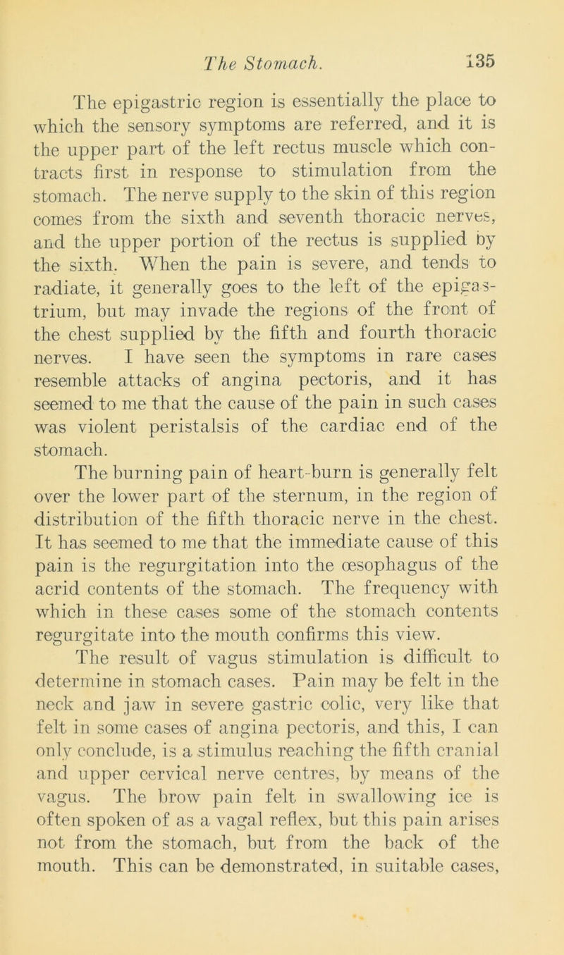 The epigastric region is essentially the place to which the sensory symptoms are referred, and it is the upper part of the left rectus muscle which con- tracts first in response to stimulation from the stomach. The nerve supply to the skin of this region comes from the sixth and seventh thoracic nerves, and the upper portion of the rectus is supplied by the sixth. When the pain is severe, and tends to radiate, it generally goes to the left of the epigas- trium, but may invade the regions of the front of the chest supplied by the fifth and fourth thoracic nerves. I have seen the symptoms in rare cases resemble attacks of angina pectoris, and it has seemed to me that the cause of the pain in such cases was violent peristalsis of the cardiac end of the stomach. The burning pain of heart- burn is generally felt over the lower part of the sternum, in the region of distribution of the fifth thoracic nerve in the chest. It has seemed to me that the immediate cause of this pain is the regurgitation into the oesophagus of the acrid contents of the stomach. The frequency with which in these cases some of the stomach contents regurgitate into the mouth confirms this view. The result of vagus stimulation is difficult to determine in stomach cases. Pain may be felt in the neck and jaw in severe gastric colic, very like that felt in some cases of angina pectoris, and this, I can only conclude, is a stimulus reaching the fifth cranial and upper cervical nerve centres, by means of the vagus. The brow pain felt in swallowing ice is often spoken of as a vagal reflex, but this pain arises not from the stomach, but from the back of the mouth. This can be demonstrated, in suitable cases,