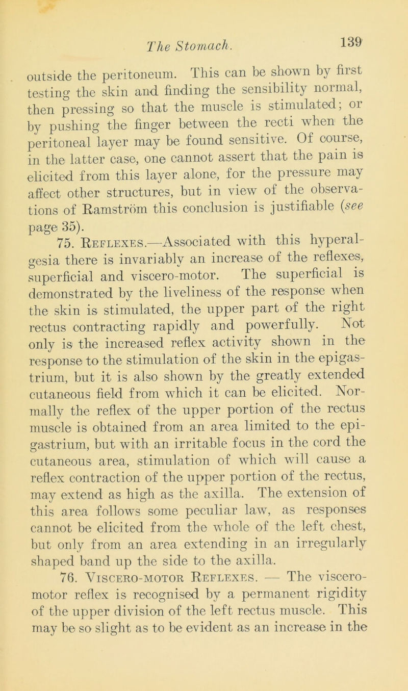 outside the peritoneum. This can be shown by first testing the skin and finding the sensibility nonnal, then pressing so that the muscle is stimulated, 01 by pushing the finger between the recti when the peritoneal layer may be found sensitive. Of course, in the latter case, one cannot assert that the pain ns elicited from this layer alone, for the pressure may affect other structures, but in view of the observa- tions of Ramstrom this conclusion is justifiable {see page 35). 75. Reflexes.—Associated with this hyperal- gesia there is invariably an increase of the reflexes, superficial and visoero-motor. The superficial is demonstrated by the liveliness of the response when the skin is stimulated, the upper part of the right rectus contracting rapidly and powerfully. Not only is the increased reflex activity shown in the response to the stimulation of the skin in the epigas- trium, but it is also shown by the greatly extended cutaneous field from which it can be elicited. Nor- mally the reflex of the upper portion of the rectus muscle is obtained from an area limited to the epi- gastrium, but with an irritable focus in the cord the cutaneous area, stimulation of which will cause a reflex contraction of the upper portion of the rectus, may extend as high as the axilla. The extension of this area follows some peculiar law, as responses cannot be elicited from the whole of the left chest, but only from an area extending in an irregularly shaped band up the side to the axilla. 76. Viscero-motor Reflexes. — The viscero- motor reflex is recognised by a permanent rigidity of the upper division of the left rectus muscle. This may be so slight as to be evident as an increase in the