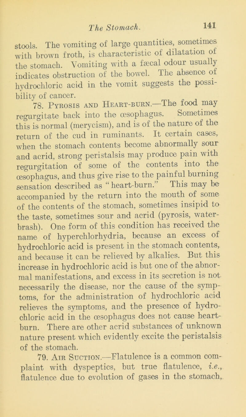 stools. The vomiting of large quantities, sometimes with brown froth, is characteristic of dilatation of the stomach. Vomiting with a fsecal odour usually indicates obstruction of the bowel. The absence of hydrochloric acid in the vomit suggests the possi- bility of cancer. 78. Pyrosis and Heart-burn.—The food may regurgitate back into the oesophagus. Sometimes this is normal (merycism), and is of the nature of the return of the cud in ruminants. It certain cases, when the stomach contents become abnormally sour and acrid, strong peristalsis may produce pain with regurgitation of some of the contents into the oesophagus, and thus give rise to the painful burning sensation described as “ heart-burn.55 This may be accompanied by the return into the mouth of some of the contents of the stomach, sometimes insipid to the taste, sometimes sour and acrid (pyrosis, water- brash). One form of this condition has received the name of hyperchlorhydria, because an excess of hydrochloric acid is present in the stomach contents, and because it can be relieved by alkalies. But this increase in hydrochloric acid is but one of the abnor- mal manifestations, and excess in its secretion is not necessarily the disease, nor the cause of the symp- toms, for the administration of hydrochloric acid relieves the symptoms, and the presence of hydro- chloric acid in the oesophagus does not cause heart- burn. There are other acrid substances of unknown nature present which evidently excite the peristalsis of the stomach. 79. Air Suction.—Flatulence is a common com- plaint with dyspeptics, but true flatulence, i.e., flatulence due to evolution of gases in the stomach,