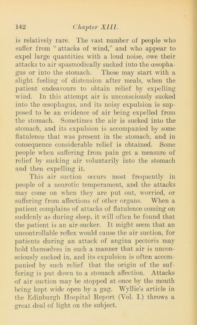 is relatively rare. The vast number of people who suffer from “ attacks of wind,” and who appear to expel large quantities with a loud noise, owe their attacks to air spasmodically sucked into the oesopha- gus or into the stomach. These may start with a slight feeling of distension after meals, when the patient endeavours to obtain relief by expelling wind. In this attempt air is unconsciously sucked into the oesophagus, and its noisy expulsion is sup- posed to be an evidence of air being expelled from the stomach. Sometimes the air is sucked into the stomach, and its expulsion is accompanied by some flatulence that was present in the stomach, and in consequence considerable relief is obtained. Some people when suffering from pain get a measure of relief by sucking air voluntarily into the stomach and then expelling it. This air suction occurs most frequently in people of a neurotic temperament, and the attacks may come on when they are put out, worried, or suffering from affections of other organs. When a patient complains of attacks of flatulence coming on suddenly as during sleep, it will often be found that the patient is an air-sucker. It might seem that an uncontrollable reflex would cause the air suction, for patients during an attack of angina pectoris may hold themselves in such a manner that air is uncon- sciously sucked in, and its expulsion is often accom- panied by such relief that the origin of the suf- fering is put down to a stomach affection. Attacks of air suction may be stopped at once by the mouth being kept wide open by a gag. Wyllie’s article in the Edinburgh Hospital Report (Vol. I.) throws a great deal of light on the subject.